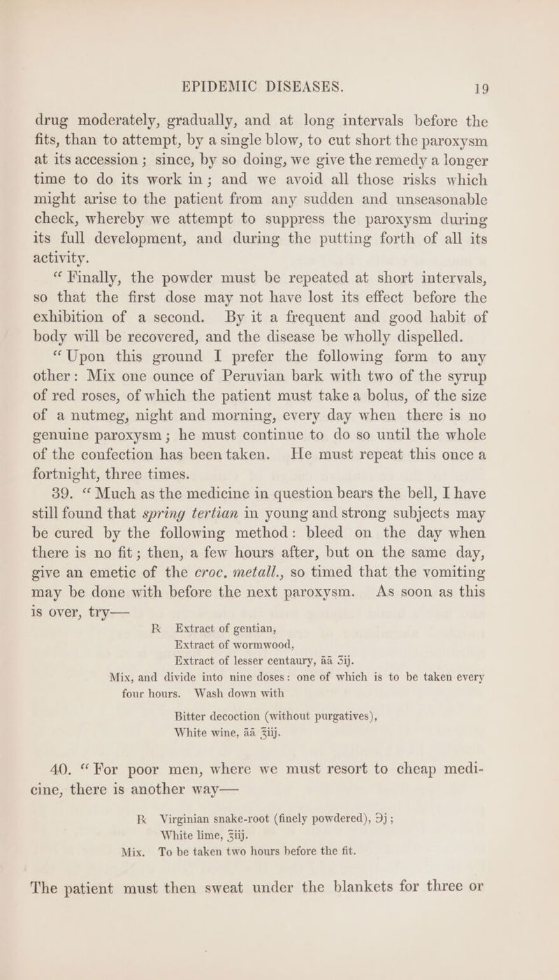 drug moderately, gradually, and at long intervals before the fits, than to attempt, by a single blow, to cut short the paroxysm at its accession ; since, by so doing, we give the remedy a longer time to do its work in; and we avoid all those risks which might arise to the patient from any sudden and unseasonable check, whereby we attempt to suppress the paroxysm during its full development, and during the putting forth of all its activity. “ Finally, the powder must be repeated at short intervals, so that the first dose may not have lost its effect before the exhibition of a second. By it a frequent and good habit of body will be recovered, and the disease be wholly dispelled. “Upon this ground I prefer the following form to any other: Mix one ounce of Peruvian bark with two of the syrup of red roses, of which the patient must take a bolus, of the size of a nutmeg, night and morning, every day when there is no genuine paroxysm ; he must continue to do so until the whole of the confection has beentaken. He must repeat this once a fortnight, three times. 39. “ Much as the medicine in question bears the bell, I have still found that spring tertian in young and strong subjects may be cured by the following method: bleed on the day when there is no fit; then, a few hours after, but on the same day, give an emetic of the croc. metall., so timed that the vomiting may be done with before the next paroxysm. As soon as this is over, try— RK Extract of gentian, Extract of wormwood, Extract of lesser centaury, aa 3ij. Mix, and divide into nine doses: one of which is to be taken every four hours. Wash down with Bitter decoction (without purgatives), White wine, aa Ziij. 40. * For poor men, where we must resort to cheap medi- cine, there is another way— kk Virginian snake-root (finely powdered), 9j ; White lime, Ziij. Mix. To be taken two hours before the fit. The patient must then sweat under the blankets for three or