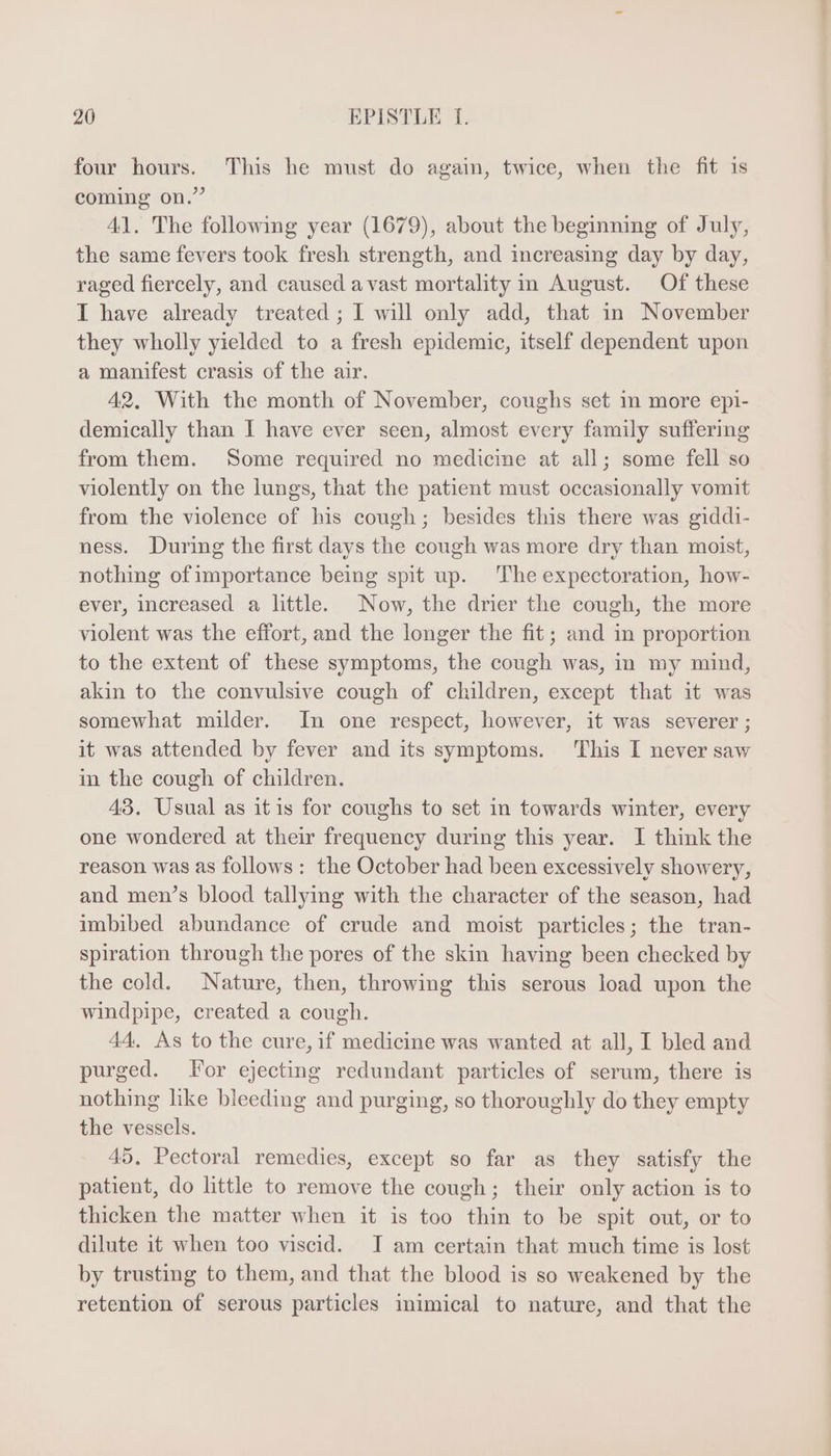 four hours. This he must do again, twice, when the fit is coming on.” 41. The following year (1679), about the beginning of July, the same fevers took fresh strength, and increasing day by day, raged fiercely, and caused avast mortality in August. Of these I have already treated ; I will only add, that in November they wholly yielded to a fresh epidemic, itself dependent upon a manifest crasis of the air. 42. With the month of November, coughs set in more epi- demically than I have ever seen, almost every family suffering from them. Some required no medicine at all; some fell so violently on the lungs, that the patient must occasionally vomit from the violence of his cough; besides this there was giddi- ness. During the first days the cough was more dry than moist, nothing of importance being spit up. The expectoration, how- ever, increased a little. Now, the drier the cough, the more violent was the effort, and the longer the fit; and in proportion to the extent of these symptoms, the cough was, in my mind, akin to the convulsive cough of children, except that it was somewhat milder. In one respect, however, it was severer ; it was attended by fever and its symptoms. ‘This I never saw in the cough of children. 49. Usual as it is for coughs to set in towards winter, every one wondered at their frequency during this year. I think the reason was as follows: the October had been excessively showery, and men’s blood tallying with the character of the season, had imbibed abundance of crude and moist particles; the tran- spiration through the pores of the skin having been checked by the cold. Nature, then, throwing this serous load upon the windpipe, created a cough. 44. As to the cure, if medicine was wanted at all, I bled and purged. For ejecting redundant particles of serum, there is nothing like bieeding and purging, so thoroughly do they empty the vessels. 45. Pectoral remedies, except so far as they satisfy the patient, do little to remove the cough; their only action is to thicken the matter when it is too thin to be spit out, or to dilute it when too viscid. I am certain that much time is lost by trusting to them, and that the blood is so weakened by the retention of serous particles mimical to nature, and that the
