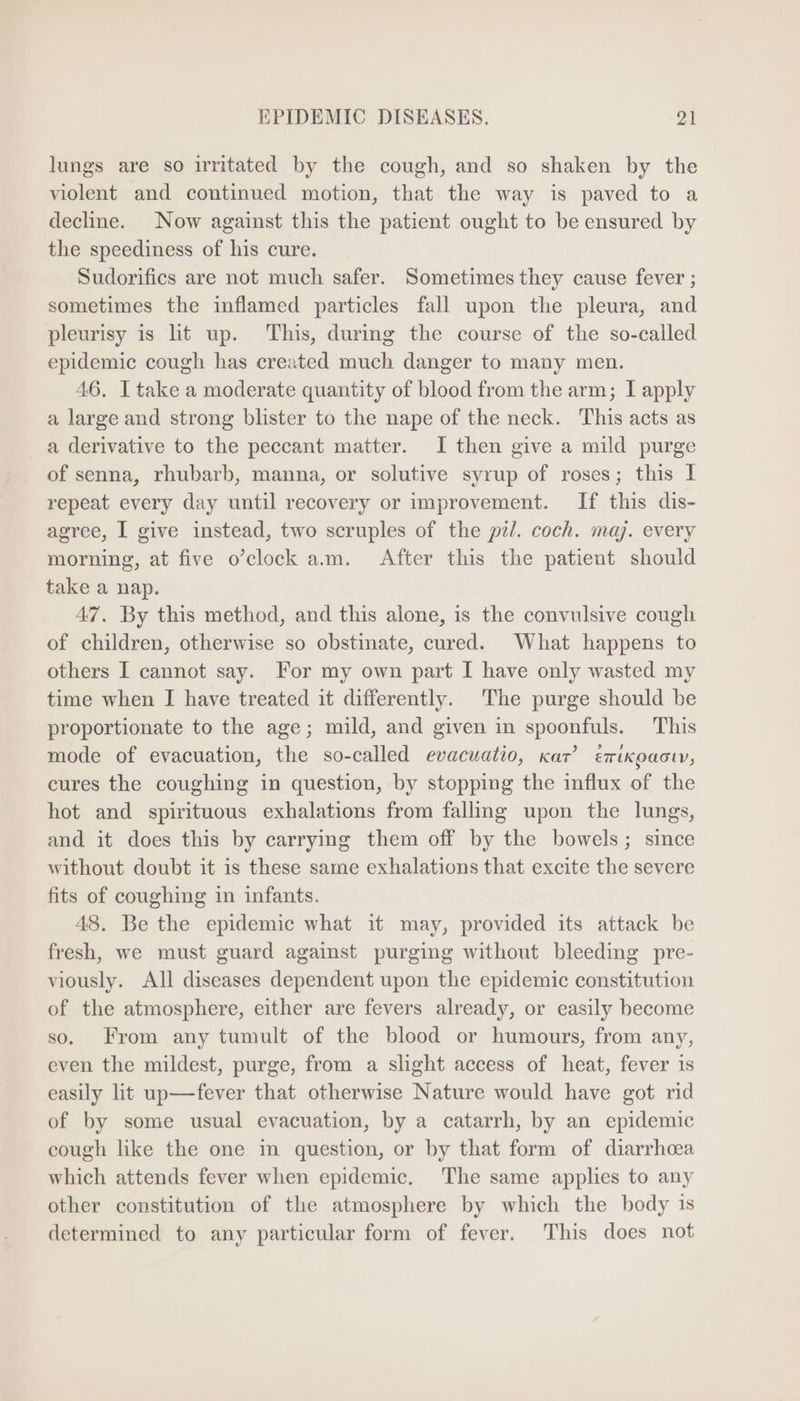 lungs are so irritated by the cough, and so shaken by the violent and continued motion, that the way is paved to a decline. Now against this the patient ought to be ensured by the speediness of his cure. Sudorifics are not much safer. Sometimesthey cause fever; sometimes the inflamed particles fall upon the pleura, and pleurisy is lit up. This, during the course of the so-called epidemic cough has created much danger to many men. 46. I take a moderate quantity of blood from the arm; I apply a large and strong blister to the nape of the neck. This acts as a derivative to the peccant matter. I then give a mild purge of senna, rhubarb, manna, or solutive syrup of roses; this I repeat every day until recovery or improvement. If this dis- agree, I give instead, two scruples of the pil. coch. maj. every morning, at five o'clock a.m. After this the patient should take a nap. 47. By this method, and this alone, is the convulsive cough of children, otherwise so obstinate, cured. What happens to others I cannot say. For my own part I have only wasted my time when I have treated it differently. The purge should be proportionate to the age; mild, and given in spoonfuls. This mode of evacuation, the so-called evacuatio, kar! éerixopacw, cures the coughing in question, by stopping the influx of the hot and spirituous exhalations from falling upon the lungs, and it does this by carrying them off by the bowels; since without doubt it is these same exhalations that excite the severe fits of coughing in infants. 48. Be the epidemic what it may, provided its attack be fresh, we must guard against purging without bleeding pre- viously. All diseases dependent upon the epidemic constitution of the atmosphere, either are fevers already, or easily become so. From any tumult of the blood or humours, from any, even the mildest, purge, from a slight aecess of heat, fever 1s easily lit up—fever that otherwise Nature would have got rid of by some usual evacuation, by a catarrh, by an epidemic cough like the one in question, or by that form of diarrhoea which attends fever when epidemic. The same applies to any other constitution of the atmosphere by which the body is determined to any particular form of fever. This does not