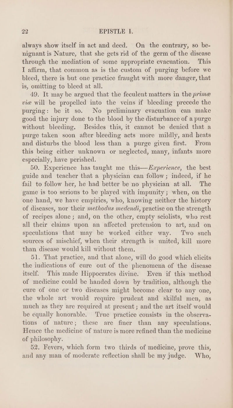 always show itself in act and deed. On the contrary, so be- nignant is Nature, that she gets rid of the germ of the disease through the mediation of some appropriate evacuation. This I affirm, that common as is the custom of purging before we bleed, there is but one practice fraught with more danger, that is, omitting to bleed at all. 49. It may be argued that the feculent matters in the prime vie will be propelled into the veins if bleeding precede the purging: be it so. No preliminary evacuation can make good the injury done to the blood by the disturbance of a purge without bleeding. Besides this, it cannot be denied that a purge taken soon after bleeding acts more mildly, and heats and disturbs the blood less than a purge given first. From this being either unknown or neglected, many, infants more especially, have perished. 50. Experience has taught me this—Haperience, the best guide and teacher that a physician can follow; indeed, if he fail to follow her, he had better be no physician at all The game is too serious to be played with impunity ; when, on the one hand, we have empiries, who, knowing neither the history of diseases, nor their methodus medendi, practise on the strength of recipes alone; and, on the other, empty sciolists, who rest all their claims upon an affected pretension to art, and on speculations that may be worked either way. Two such sources of mischief, when their strength is united, kill more than disease would kill without them. 51. That practice, and that alone, will do good which elicits the indications of cure out of the phenomena of the disease itself. This made Hippocrates divine. Even if this method of medicine could be handed down by tradition, although the cure of one or two diseases might become clear to any one, the whole art would require prudent and skilful men, as much as they are required at present; and the art itself would be equally honorable. True practice consists im the observa- tions of nature; these are finer than any speculations. Hence the medicine of nature is more refined than the medicine of philosophy. 52. Fevers, which form two thirds of medicine, prove this, and any man of moderate reflection shall be my judge. Who,
