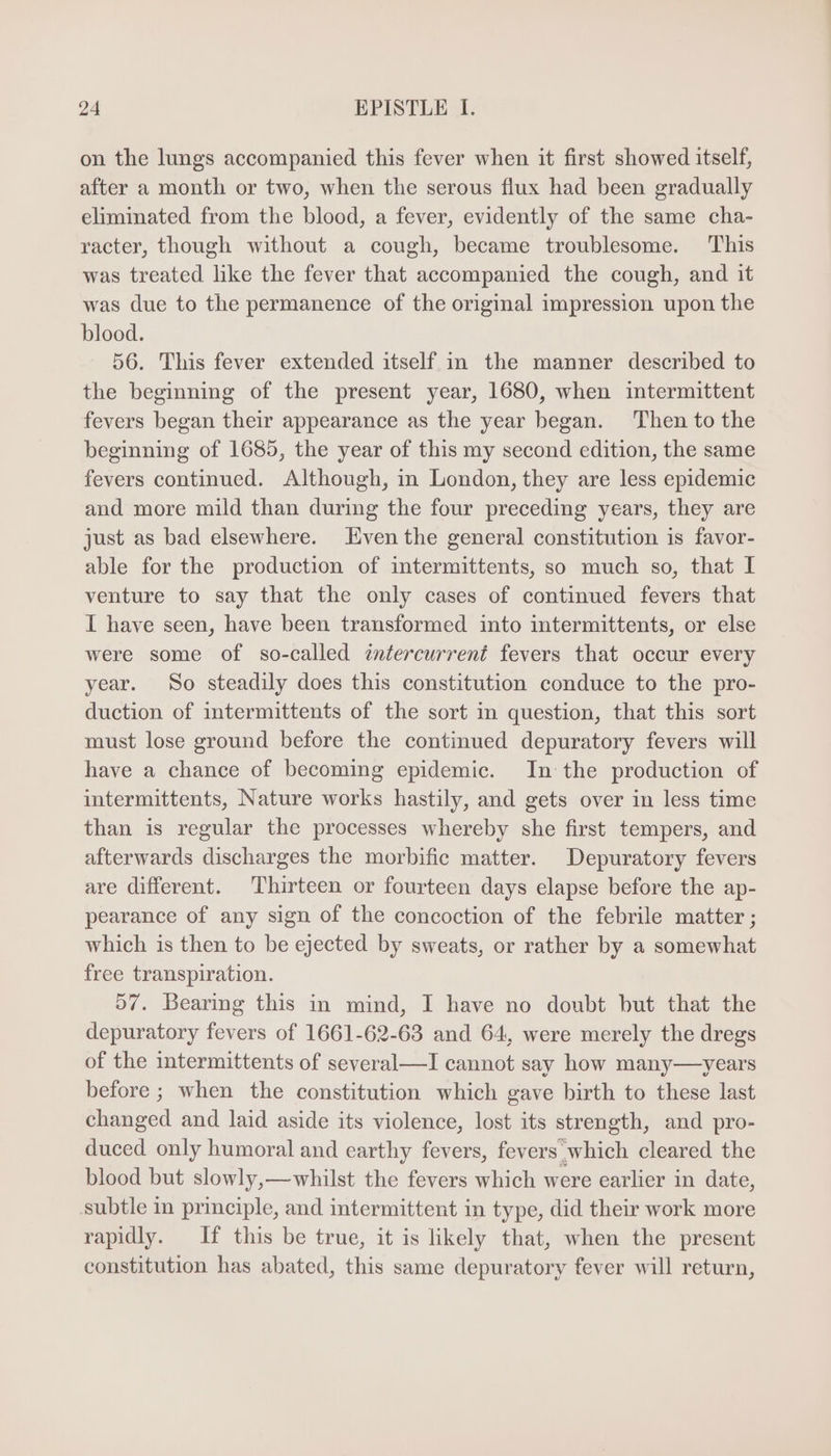 on the lungs accompanied this fever when it first showed itself, after a month or two, when the serous flux had been gradually eliminated from the blood, a fever, evidently of the same cha- racter, though without a cough, became troublesome. This was treated like the fever that accompanied the cough, and it was due to the permanence of the original impression upon the blood. 56. This fever extended itself in the manner described to the beginning of the present year, 1680, when intermittent fevers began their appearance as the year began. ‘Then to the beginning of 1685, the year of this my second edition, the same fevers continued. Although, in London, they are less epidemic and more mild than during the four preceding years, they are just as bad elsewhere. ven the general constitution is favor- able for the production of intermittents, so much so, that I venture to say that the only cases of continued fevers that I have seen, have been transformed into intermittents, or else were some of so-called intercurrent fevers that occur every year. So steadily does this constitution conduce to the pro- duction of intermittents of the sort in question, that this sort must lose ground before the continued depuratory fevers will have a chance of becoming epidemic. In the production of intermittents, Nature works hastily, and gets over in less time than is regular the processes whereby she first tempers, and afterwards discharges the morbific matter. Depuratory fevers are different. Thirteen or fourteen days elapse before the ap- pearance of any sign of the concoction of the febrile matter ; which is then to be ejected by sweats, or rather by a somewhat free transpiration. 507. Bearing this in mind, I have no doubt but that the depuratory fevers of 1661-62-63 and 64, were merely the dregs of the intermittents of several —I cannot say how many——years before; when the constitution which gave birth to these last changed and laid aside its violence, lost its strength, and pro- duced. only humoral and earthy fevers, fevers which cleared the blood but slowly,— whilst the fevers which were earlier in date, subtle in principle, and intermittent in type, did their work more rapidly. If this be true, it is likely that, when the present constitution has abated, this same depuratory fever will return,