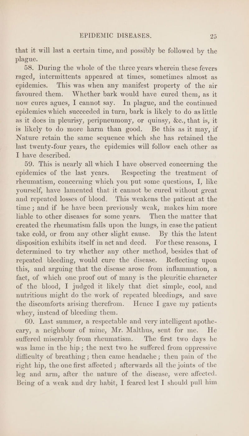 that it will last a certain time, and possibly be followed by the plague. 58. During the whole of the three years wherein these fevers raged, intermittents appeared at times, sometimes almost as epidemics. This was when any manifest property of the air favoured them. Whether bark would have cured them, as it now cures agues, I cannot say. In plague, and the continued epidemics which succeeded in turn, bark is likely to do as little as it does in pleurisy, peripneumony, or quinsy, &c., that is, it is likely to do more harm than good. Be this as it may, if Nature retain the same sequence which she has retained the last twenty-four years, the epidemies will follow each other as I have described. 59. 'Phis 1s nearly all which I have observed concerning the epidemics of the last years. Respecting the treatment of rheumatism, concerning which you put some questions, I, like yourself, have lamented that it cannot be cured without great and repeated losses of blood. This weakens the patient at the time ; and if he have been previously weak, makes him more hable to other diseases for some years. Then the matter that created the rheumatism falls upon the lungs, in case the patient take cold, or from any other shght cause. By this the latent disposition exhibits itself in act and deed. For these reasons, I determined to try whether any other method, besides that of repeated bleeding, would cure the disease. Reflecting upon this, and arguing that the disease arose from inflammation, a fact, of which one proof out of many is the pleuritic character of the blood, I judged it likely that diet simple, cool, and nutritious might do the work of repeated bleedings, and save the discomforts arising therefrom. Hence I gave my patients whey, instead of bleeding them. 60. Last summer, a respectable and very intelligent apothe- cary, a neighbour of mine, Mr. Malthus, sent for me. He suffered miserably from rheumatism. ‘The first two days he was lame in the hip; the next two he suffered from oppressive difficulty of breathing ; then came headache; then pain of the right hip, the one first affected ; afterwards all the joints of the leg and arm, after the nature of the disease, were affected. Being of a weak and dry habit, I feared lest I should pull him