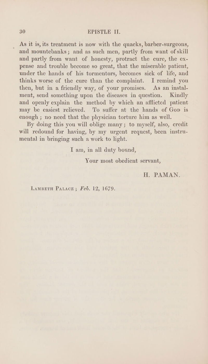 As it 1s, its treatment is now with the quacks, barber-surgeons, and mountebanks; and as such men, partly from want of skill and partly from want of honesty, protract the cure, the ex- pense and trouble become so great, that the miserable patient, under the hands of his tormentors, becomes sick of life, and thinks worse of the cure than the complaint. I remind you then, but in a friendly way, of your promises. As an instal- ment, send something upon tbe diseases in question. Kindly and openly explain the method by which an afflicted patient may be easiest relieved. To suffer at the hands of Gop is enough ; no need that the physician torture him as well. By doing this you will oblige many ; to myself, also, credit will redound for having, by my urgent request, been instru- mental in bringing such a work to light. I am, in all duty bound, Your most obedient servant, H. PAMAN. LAMBETH ParACE; Feb. 12, 1679.