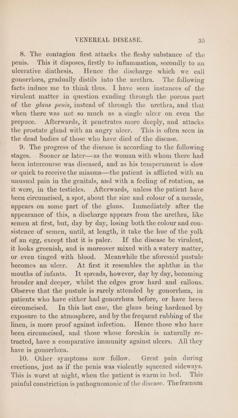 8. The contagion first attacks the fleshy substance of the penis. This it disposes, firstly to inflammation, secondly to an ulcerative diathesis. Hence the discharge which we call gonorrhea, gradually distils into the urethra. The following facts induce me to think thus. I have seen instances of the virulent matter in question exuding through the porous part of the glans penis, instead of through the urethra, and that when there was not so much as a single ulcer on even the prepuce. Afterwards, it penetrates more deeply, and attacks the prostate gland with an angry ulcer. This is often seen in the dead bodies of those who have died of the disease. 9. The progress of the disease is according to the following stages. Sooner or later—as the woman with whom there had been intercourse was diseased, and as his temperament is slow or quick to receive the miasma—the patient is afflicted with an unusual pain in the genitals, and with a feeling of rotation, as it were, in the testicles. Afterwards, unless the patient have been circumcised, a spot, about the size and colour of a measle, appears on some part of the glans. Immediately after the appearance of this, a discharge appears from the urethra, like semen at first, but, day by day, losing both the colour and con- sistence of semen, until, at length, it take the hue of the yolk of an egg, except that it is paler. If the disease be virulent, it looks greenish, and is moreover mixed with a watery matter, or even tinged with blood. Meanwhile the aforesaid pustule becomes an ulcer. At first it resembles the aphthe in the mouths of infants. It spreads, however, day by day, becoming broader and deeper, whilst the edges grow hard and callous. Observe that the pustule is rarely attended by gonorrhcea, in patients who have either had gonorrhcea before, or have been circumcised. In this last case, the glans being hardened by exposure to the atmosphere, and by the frequent rubbing of the linen, is more proof against infection. Hence those who have been circumcised, and those whose foreskin is naturally re- tracted, have a comparative immunity against ulcers. All they have is gonorrhea. 10. Other symptoms now follow. Great pain during erections, just as if the penis was violently squeezed sideways. This is worst at night, when the patient is warmin bed. This painful constriction is pathognomonic of the disease. The freenum