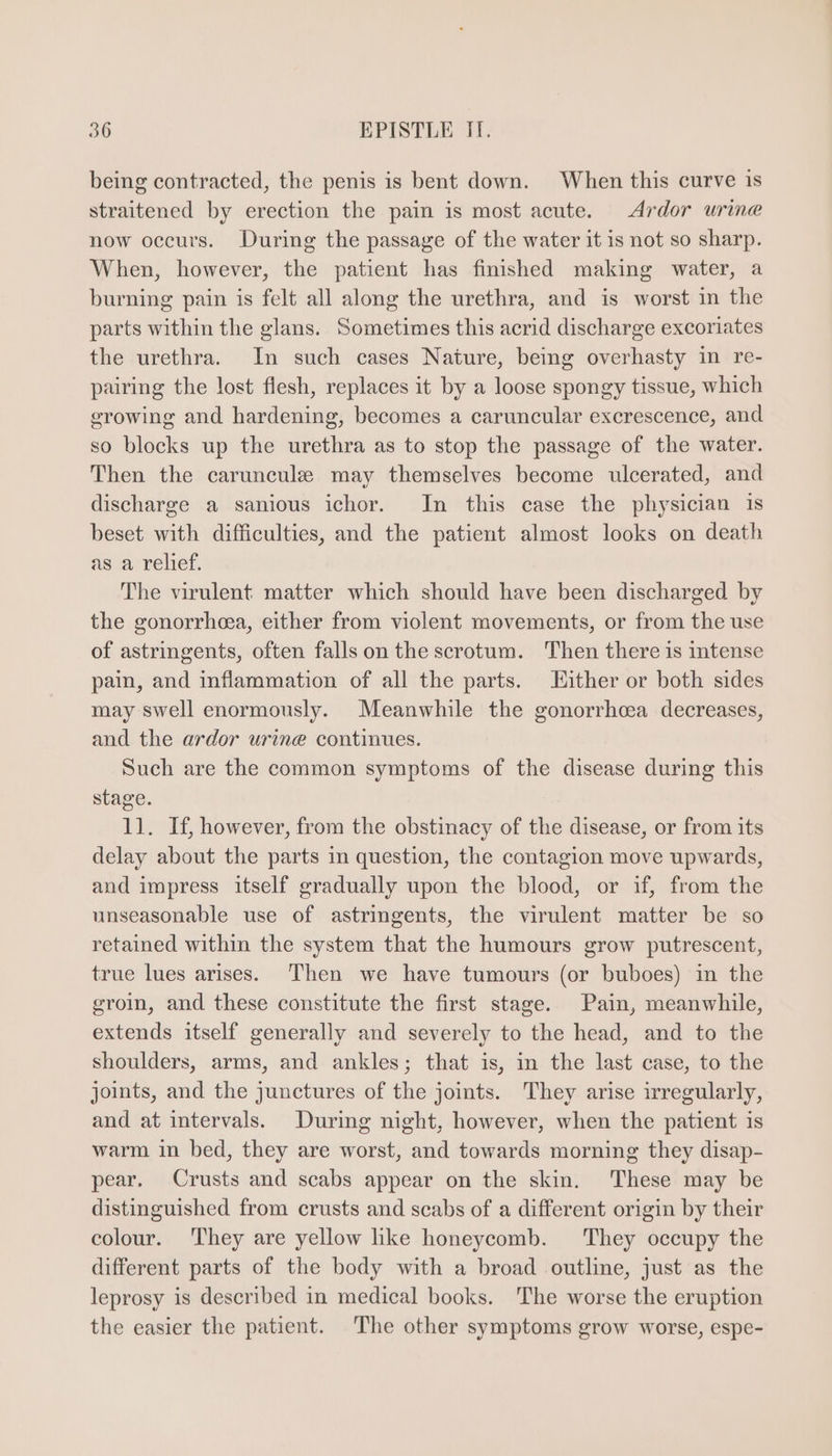 being contracted, the penis is bent down. When this curve is straitened by erection the pain is most acute. Ardor urine now occurs. During the passage of the water it is not so sharp. When, however, the patient has finished making water, a burning pain is felt all along the urethra, and is worst in the parts within the glans. Sometimes this acrid discharge excoriates the urethra. In such cases Nature, being overhasty in re- pairing the lost flesh, replaces it by a loose spongy tissue, which growing and hardening, becomes a caruncular excrescence, and so blocks up the urethra as to stop the passage of the water. Then the caruncule may themselves become ulcerated, and discharge a sanious ichor. In this case the physician is beset with difficulties, and the patient almost looks on death as a relief. The virulent matter which should have been discharged by the gonorrhea, either from violent movements, or from the use of astringents, often falls on the scrotum. Then there is intense pain, and inflammation of all the parts. Hither or both sides may swell enormously. Meanwhile the gonorrhoaa decreases, and the ardor urine continues. Such are the common symptoms of the disease during this stage. 11. If, however, from the obstinacy of the disease, or from its delay about the parts in question, the contagion move upwards, and impress itself gradually upon the blood, or if, from the unseasonable use of astringents, the virulent matter be so retained within the system that the humours grow putrescent, true lues arises. Then we have tumours (or buboes) in the groin, and these constitute the first stage. Pain, meanwhile, extends itself generally and severely to the head, and to the shoulders, arms, and ankles; that is, in the last case, to the joints, and the junctures of the joints. lhey arise irregularly, and at intervals. During night, however, when the patient is warm in bed, they are worst, and towards morning they disap- pear. Crusts and scabs appear on the skin. These may be distinguished from crusts and scabs of a different origin by their colour. They are yellow like honeycomb. They occupy the different parts of the body with a broad outline, just as the leprosy is described in medical books. The worse the eruption the easier the patient. The other symptoms grow worse, espe-
