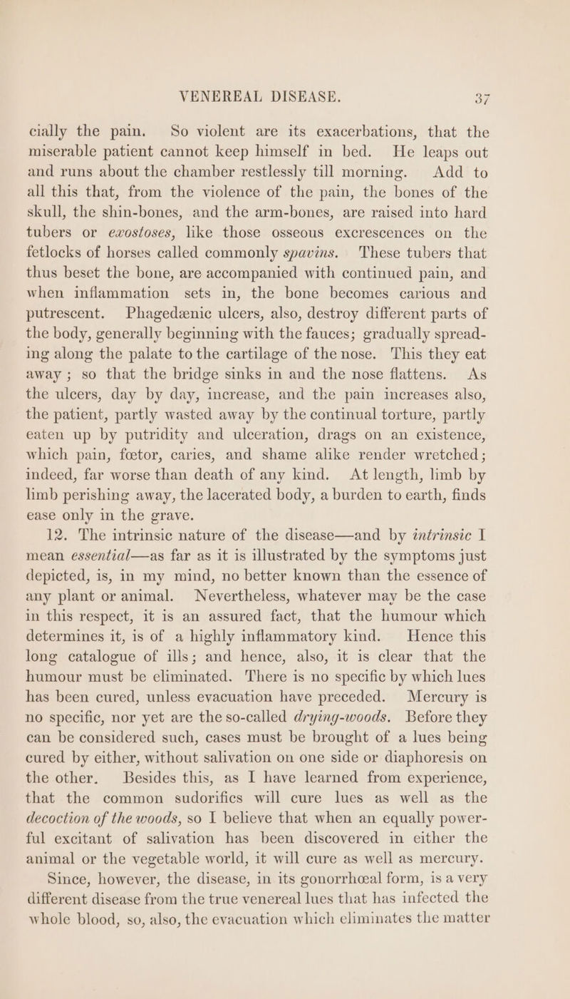 cially the pain. So violent are its exacerbations, that the miserable patient cannot keep himself in bed. He leaps out and runs about the chamber restlessly till morning. Add to all this that, from the violence of the pain, the bones of the skull, the shin-bones, and the arm-bones, are raised into hard tubers or ewxostoses, like those osseous excrescences on the fetlocks of horses called commonly spavins. These tubers that thus beset the bone, are accompanied with continued pain, and when inflammation sets in, the bone becomes carious and putrescent. Phagedzenic ulcers, also, destroy different parts of the body, generally beginning with the fauces; gradually spread- ing along the palate to the cartilage of the nose. This they eat away; so that the bridge sinks in and the nose flattens. As the ulcers, day by day, increase, and the pain increases also, the patient, partly wasted away by the continual torture, partly eaten up by putridity and ulceration, drags on an existence, which pain, foetor, caries, and shame alike render wretched; indeed, far worse than death of any kind. At length, limb by limb perishing away, the lacerated body, a burden to earth, finds ease only in the grave. 12. The intrinsic nature of the disease— and by 2nírinsic I mean essential—as far as it is illustrated by the symptoms just depicted, is, in my mind, no better known than the essence of any plant or animal. Nevertheless, whatever may be the case in this respect, it is an assured fact, that the humour which determines it, is of a highly inflammatory kind. Hence this long catalogue of ills; and hence, also, it is clear that the humour must be eliminated. There is no specific by which lues has been cured, unless evacuation have preceded. Mercury is no specific, nor yet are the so-called drying-woods. Before they can be considered such, cases must be brought of a lues being cured by either, without salivation on one side or diaphoresis on the other. Besides this, as I have learned from experience, that the common sudorifics will cure lues as well as the decoction of the woods, so 1 believe that when an equally power- ful excitant of salivation has been discovered in either the animal or the vegetable world, it will cure as well as mercury. Since, however, the disease, in its gonorrhoeal form, is a very different disease from the true venereal lues that has infected the whole blood, so, also, the evacuation which eliminates the matter