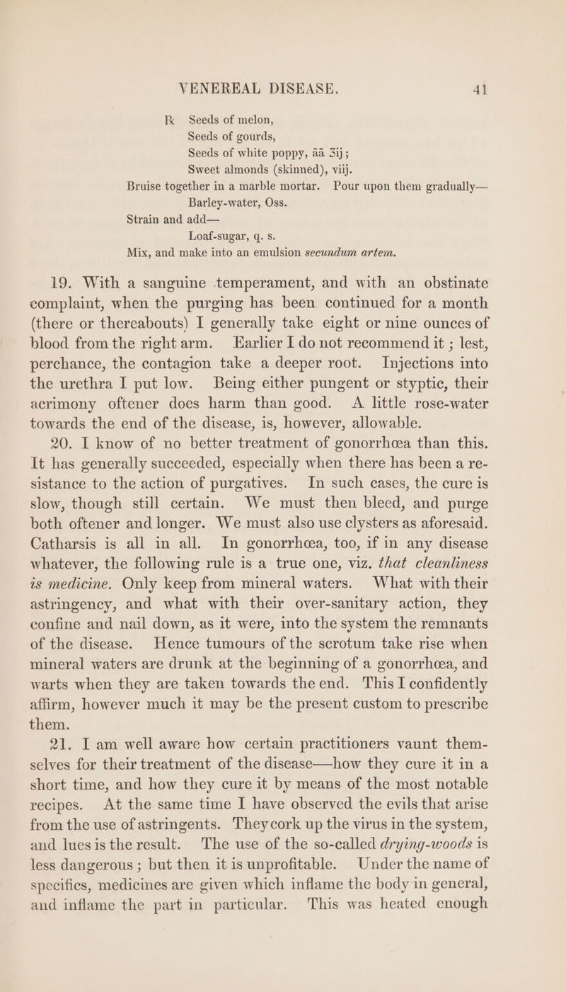 Ix Seeds of melon, Seeds of gourds, -—— pee Sweet almonds (skinned), viij. Bruise together in a marble mortar. Pour upon them gradually— Barley-water, Oss. Strain and add— Loaf-sugar, q. s. Mix, and make into an emulsion secundum artem. 19. With a sanguine temperament, and with an obstinate complaint, when the purging has been continued for a month (there or thereabouts) I generally take eight or nine ounces of blood from the right arm. — Earlier I do not recommend it ; lest, perchance, the contagion take a deeper root. Injections into the urethra I put low. Being either pungent or styptic, their acrimony oftener does harm than good. A little rose-water towards the end of the disease, is, however, allowable. 20. I know of no better treatment of gonorrhcea than this. It has generally succeeded, especially when there has been a re- sistance to the action of purgatives. In such cases, the cure is slow, though still certain. We must then bleed, and purge both oftener and longer. We must also use clysters as aforesaid. Catharsis is all in all. In gonorrhea, too, if in any disease whatever, the following rule is a true one, viz. that cleanliness is medicine. Only keep from mineral waters. What with their astringency, and what with their over-sanitary action, they confine and nail down, as it were, into the system the remnants of the disease. Hence tumours of the scrotum take rise when mineral waters are drunk at the beginning of a gonorrhea, and warts when they are taken towards the end. This I confidently affirm, however much it may be the present custom to prescribe them. 21. I am well aware how certain practitioners vaunt them- selves for their treatment of the disease—how they cure it in a short time, and how they cure it by means of the most notable recipes. At the same time I have observed the evils that arise from the use of astringents. Theycork up the virus in the system, and luesisthe result. The use of the so-called drying-woods is less dangerous; but then it is unprofitable. Under the name of specifies, medicines are given which inflame the body in general, and inflame the part in particular. This was heated enough