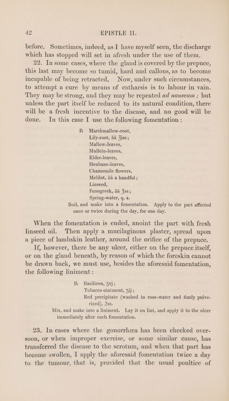 before. Sometimes, indeed, as I have myself seen, the discharge whieh has stopped will set in afresh under the use of them. 22. In some cases, where the gland is covered by the prepuce, this last may become so tumid, hard and callous, as to become incapable of being retracted. Now, under such circumstances, to attempt a cure by means of catharsis is to labour in vain. They may be strong, and they may be repeated ad nauseam ; but unless the part itself be reduced to its natural condition, there will be a fresh incentive to the disease, and no good will be done. In this case I use the following fomentation : kK Marshmallow-root, Lily-root, aa Ziss ; Mallow-leaves, Mullein-leaves, Elder-leaves, Henbane-leaves, Chamomile flowers, Melilot, aa a handful ; Linseed, Fenugreek, aa 3ss ; Spring-water, q. 8. Boil, and make into a fomentation. Apply to the part affected once or twice during the day, for one day. When the fomentation is ended, anoint the part with fresh linseed oil. Then apply a mucilaginous plaster, spread upon a piece of lambskin leather, around the orifice of the prepuce. If, however, there be any ulcer, either on the prepuce itself, or on the gland beneath, by reason of which the foreskin cannot be drawn back, we must use, besides the aforesaid fomentation, the following liniment : K Basilicon, 5vj ; Tobacco ointment, 5ij ; Red precipitate (washed in rose-water and finely pulve- rized), 38s. Mix, and make into a liniment. Lay it on lint, and apply it to the ulcer immediately after each fomentation. 23. In cases where the gonorrhoea has been checked over- soon, or when improper exercise, or some similar cause, has transferred the disease to the scrotum, and when that part has become swollen, I apply the aforesaid fomentation twice a day to the tumour, that is, provided that the usual poultice of