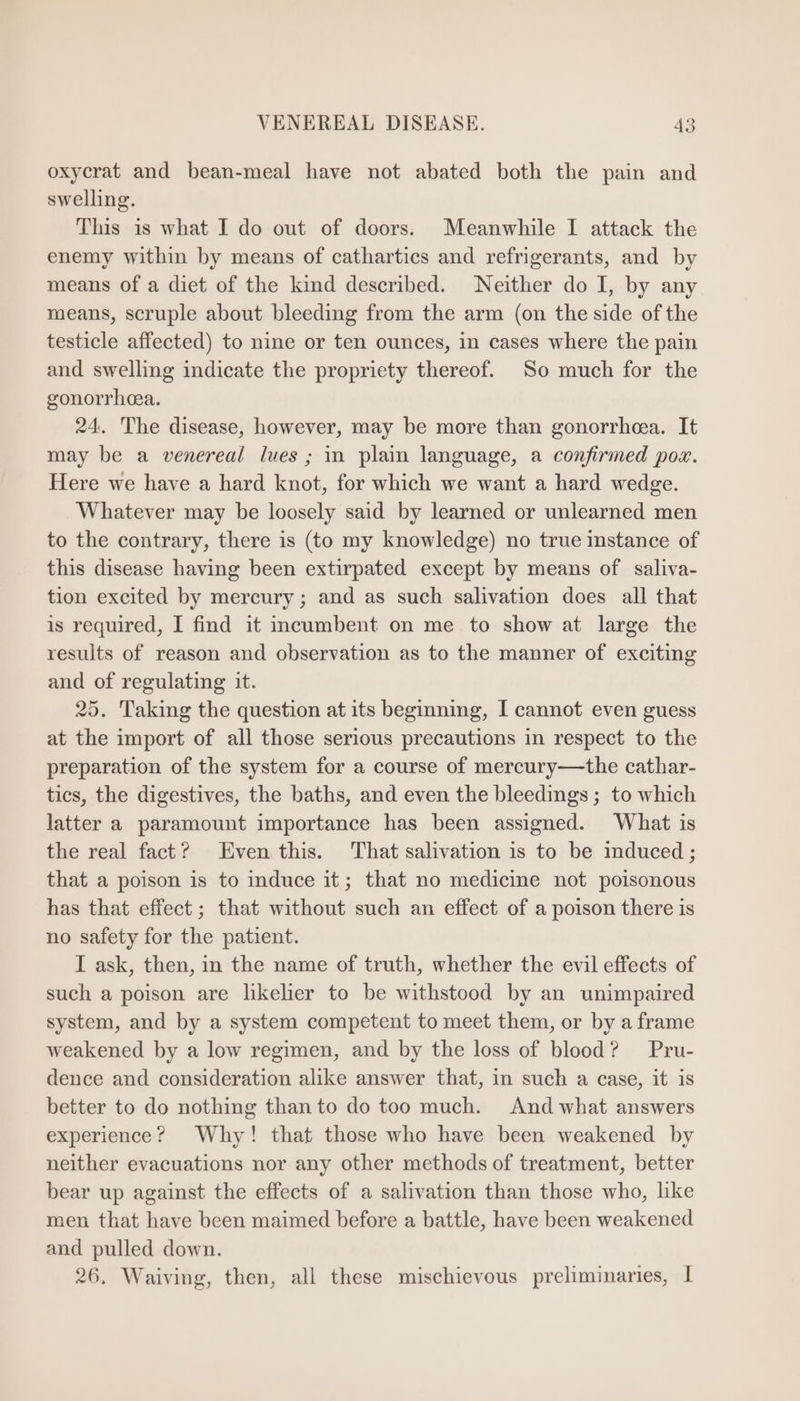 oxycrat and bean-meal have not abated both the pain and swelling. This is what I do out of doors. Meanwhile I attack the enemy within by means of cathartics and refrigerants, and by means of a diet of the kind described. Neither do I, by any means, scruple about bleeding from the arm (on the side of the testicle affected) to nine or ten ounces, in cases where the pain and swelling indicate the propriety thereof. So much for the gonorrhea. 24. The disease, however, may be more than gonorrhea. It may be a venereal lues ; in plain language, a confirmed pox. Here we have a hard knot, for which we want a hard wedge. Whatever may be loosely said by learned or unlearned men to the contrary, there is (to my knowledge) no true instance of this disease having been extirpated except by means of saliva- tion excited by mercury; and as such salivation does all that is required, I find it incumbent on me to show at large the results of reason and observation as to the manner of exciting and of regulating 1t. 35. Taking the question at its beginning, I cannot even guess at the import of all those serious precautions in respect to the preparation of the system for a course of mercury—the cathar- tics, the digestives, the baths, and even the bleedings ; to which latter a paramount importance has been assigned. What is the real fact? Even this. That salivation is to be induced ; that a poison is to induce it; that no medicine not poisonous has that effect; that without such an effect of a poison there is no safety for the patient. I ask, then, in the name of truth, whether the evil effects of such a poison are likelier to be withstood by an unimpaired system, and by a system competent to meet them, or by a frame weakened by a low regimen, and by the loss of blood? Pru- dence and consideration alike answer that, in such a case, it is better to do nothing than to do too much. And what answers experience? Why! that those who have been weakened by neither evacuations nor any other methods of treatment, better bear up against the effects of a salivation than those who, like men that have been maimed before a battle, have been weakened and pulled down. 26. Waiving, then, all these mischievous preliminaries, |