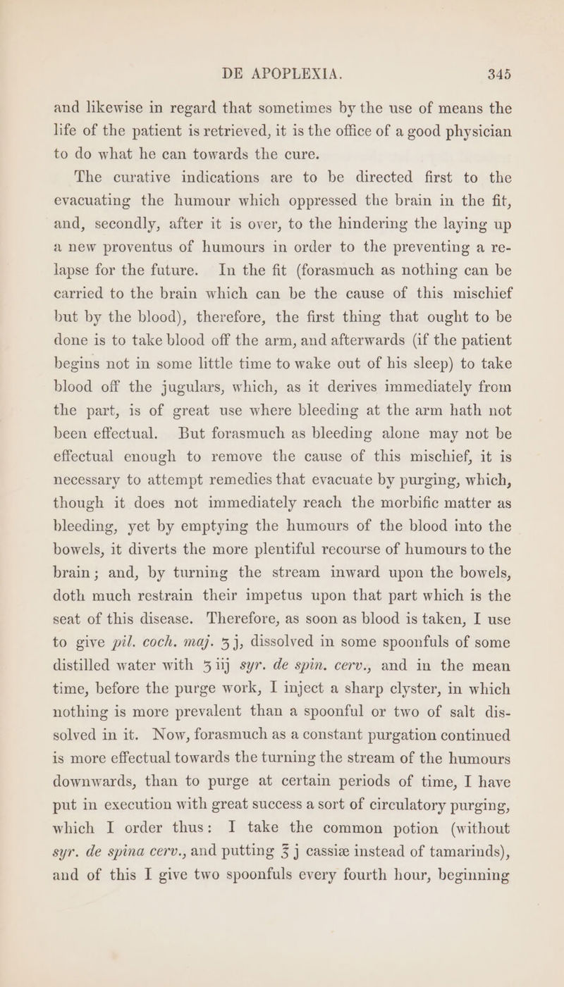 and likewise in regard that sometimes by the use of means the life of the patient is retrieved, it is the office of a good physician to do what he can towards the cure. The curative indications are to be directed first to the evacuating the humour which oppressed the brain in the fit, and, secondly, after it is over, to the hindering the laying up a new proventus of humours in order to the preventing a re- lapse for the future. In the fit (forasmuch as nothing can be carried to the brain which can be the cause of this mischief but by the blood), therefore, the first thing that ought to be done is to take blood off the arm, and afterwards (if the patient begins not in some little time to wake out of his sleep) to take blood off the jugulars, which, as it derives immediately from the part, is of great use where bleeding at the arm hath not been effectual. But forasmuch as bleeding alone may not be effectual enough to remove the cause of this mischief, it is necessary to attempt remedies that evacuate by purging, which, though it does not immediately reach the morbific matter as bleeding, yet by emptying the humours of the blood into the bowels, it diverts the more plentiful recourse of humours to the brain; and, by turning the stream inward upon the bowels, doth much restrain their impetus upon that part which is the seat of this disease. Therefore, as soon as blood is taken, I use to give pil. coch. maj. 5}, dissolved in some spoonfuls of some distilled water with 51 syr. de spin. cerv., and in the mean time, before the purge work, I inject a sharp clyster, in which nothing is more prevalent than a spoonful or two of salt dis- solved in it. Now, forasmuch as a constant purgation continued is more effectual towards the turning the stream of the humours downwards, than to purge at certain periods of time, I have put in execution with great success a sort of circulatory purging, which I order thus: I take the common potion (without syr. de spina cerv., and putting 3 j cassiz instead of tamarinds), and of this I give two spoonfuls every fourth hour, beginning