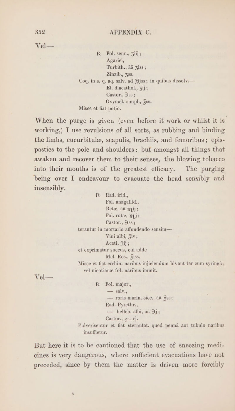 Vel— Ix Fol. senn., 3iij ; Agarici, Turbith., aa 5is$ ; Zinzib., 5ss. Coq. in s. q. aq. salv. ad Zijss; in quibus dissolv.— El. diacathol., 5ij ; Castor., 9ss; Oxymel. simpl., 3ss. Misce et fiat potio. When the purge is given (even before it work or whilst it is working,) I use revulsions of all sorts, as rubbing and binding the limbs, cucurbitule, scapulis, brachiis, and femoribus ; epis- pastics to the pole and shoulders: but amongst all things that awaken and recover them to their senses, the blowing tobacco into their mouths is of the greatest efficacy. The purging being over I endeavour to evacuate the head sensibly and insensibly. KR Rad. irid., Fol. anagallid., Betz, aa mij ; Fol. rutz, mJ; Castor., Dss; terantur in mortario affundendo sensim— Vini albi, Ziv; Aceti, 2ij; et exprimatur succus, cui adde Mel. Ros., iss. Misce et fiat errhin. naribus injiciendum bis aut ter cum syringa ; vel nicotianz fol. naribus immit. Vel— Ix Fol. major., — salv., — roris marin. sicc., àà $ss; Rad. Pyrethr., — helleb. albi, àà 9j; Castor., gr. vj. Pulverisentur et fiat sternutat. quod penná aut tubulo naribus insuffletur. But here it is to be cautioned that the use of sneezing medi- cines is very dangerous, where sufficient evacuations have not preceded, since by them the matter is driven more forcibly