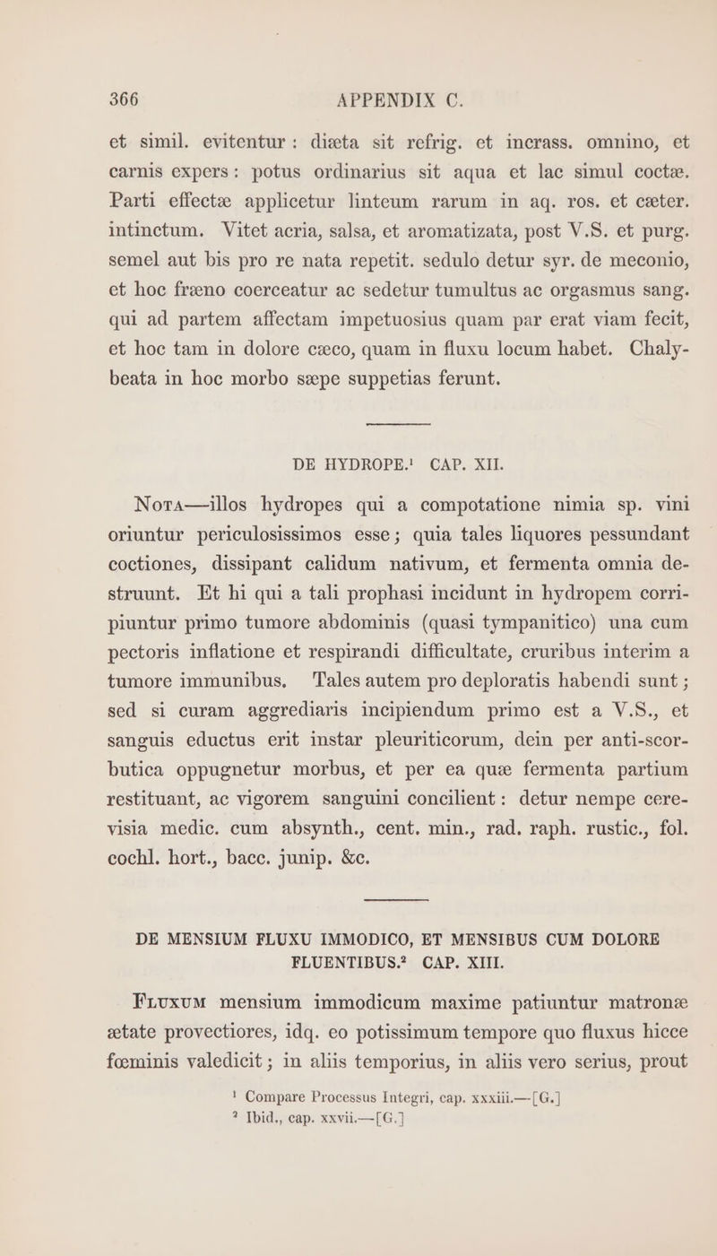 et simil. evitentur: dista sit refrig. et incrass. omnino, et carnis expers: potus ordinarius sit aqua et lac simul coctz. Parti effect? applicetur linteum rarum in aq. ros. et ceter. intinctum. Vitet acria, salsa, et aromatizata, post V.S. et purg. semel aut bis pro re nata repetit. sedulo detur syr. de meconio, et hoc frzeno coerceatur ac sedetur tumultus ac orgasmus sang. qui ad partem affectam impetuosius quam par erat viam fecit, et hoc tam in dolore czeco, quam in fluxu locum habet. Chaly- beata in hoc morbo szpe suppetias ferunt. DE HYDROPE. CAP. XII. Nota—illos hydropes qui a compotatione nimia sp. vini oriuntur periculosissimos esse; quia tales liquores pessundant coctiones, dissipant calidum nativum, et fermenta omnia de- struunt. Et hi qui a tali prophasi incidunt in hydropem corri- piuntur primo tumore abdominis (quasi tympanitico) una cum pectoris inflatione et respirandi difficultate, cruribus interim a tumore immunibus. ‘Tales autem pro deploratis habendi sunt ; sed si curam aggrediaris incipiendum primo est a V.S., et sanguis eductus erit instar pleuriticorum, dein per anti-scor- butica oppugnetur morbus, et per ea que fermenta partium restituant, ac vigorem sanguini concilient: detur nempe cere- visia medic. cum absynth., cent. min., rad. raph. rustic., fol. cochl. hort., bacc. junip. &amp;c. DE MENSIUM FLUXU IMMODICO, ET MENSIBUS CUM DOLORE FLUENTIBUS.? CAP. XIII. FLUxXUM mensium immodicum maxime patiuntur matrone eetate provectiores, idq. eo potissimum tempore quo fluxus hicce foeminis valedicit; in aliis temporius, in aliis vero serius, prout ! Compare Processus Integri, cap. xxxiii.—[G.] ? [bid,, cap. xxvii.—[G.]