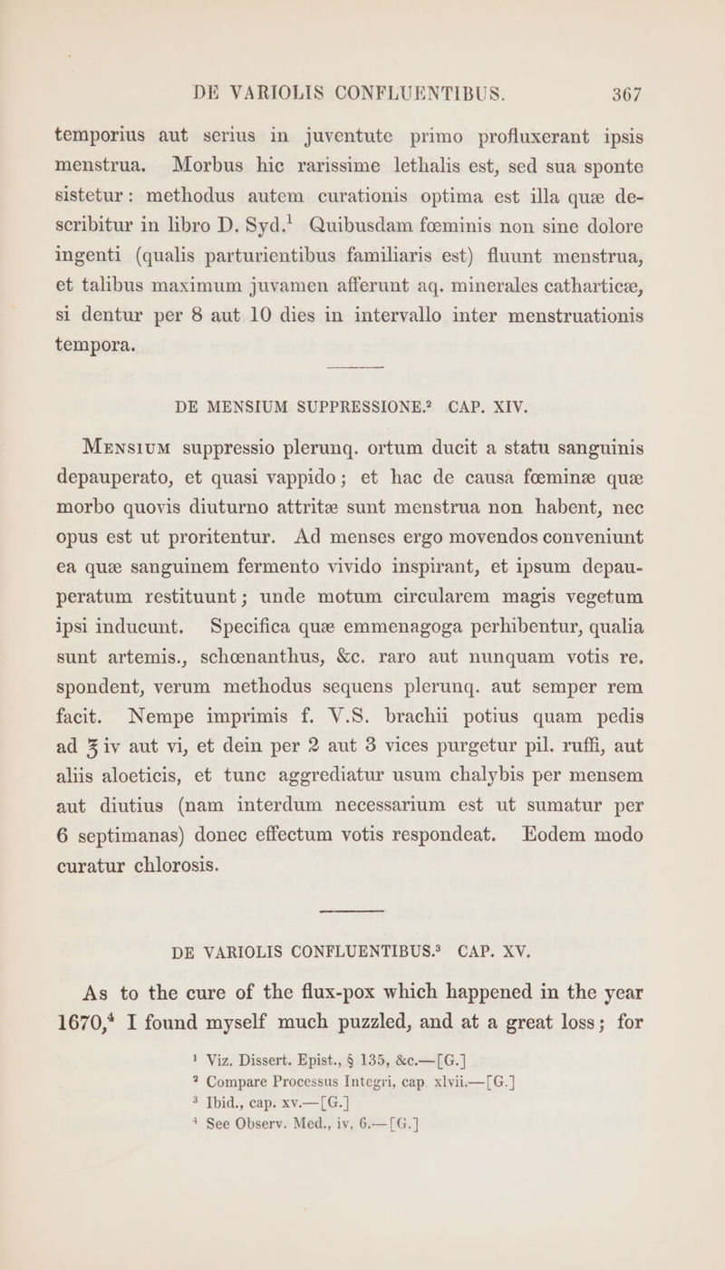 temporius aut serius in juventute primo profluxerant ipsis menstrua. Morbus hic rarissime lethalis est, sed sua sponte sistetur: methodus autem curationis optima est illa que de- scribitur in libro D. Syd.’ Quibusdam feminis non sine dolore ingenti (qualis parturientibus familiaris est) fluunt menstrua, et talibus maximum juvamen afferunt aq. minerales cathartieze, si dentur per 8 aut 10 dies in intervallo inter menstruationis tempora. DE MENSIUM SUPPRESSIONE.? CAP. XIV. Mensium suppressio plerunq. ortum ducit a statu sanguinis depauperato, et quasi vappido; et hac de causa foemins que morbo quovis diuturno attrite sunt menstrua non habent, nec opus est ut proritentur. Ad menses ergo movendos conveniunt ea que sanguinem fermento vivido inspirant, et ipsum depau- peratum restituunt; unde motum circularem magis vegetum ipsi inducunt. Specifica que emmenagoga perhibentur, qualia sunt artemis., schomnanthus, &amp;c. raro aut nunquam votis re. spondent, verum methodus sequens plerunq. aut semper rem facit. Nempe imprimis f. V.S. brachii potius quam pedis ad Ziv aut vi, et dein per 2 aut 3 vices purgetur pil. ruffi, aut alis aloeticis, et tunc aggrediatur usum chalybis per mensem aut diutius (nam interdum necessarium est ut sumatur per 6 septimanas) donec effectum votis respondeat. Eodem modo curatur chlorosis. DE VARIOLIS CONFLUENTIBUS? CAP. XV. As to the cure of the flux-pox which happened in the year 1670,* I found myself much puzzled, and at a great loss; for ! Viz. Dissert. Epist., 8 135, &amp;c.—[G.] ? Compare Processus Integri, cap. xlvii.—[6G.] ? [bid., cap. xv.—[G.] * See Observ. Med., iv, 6.—[G.]