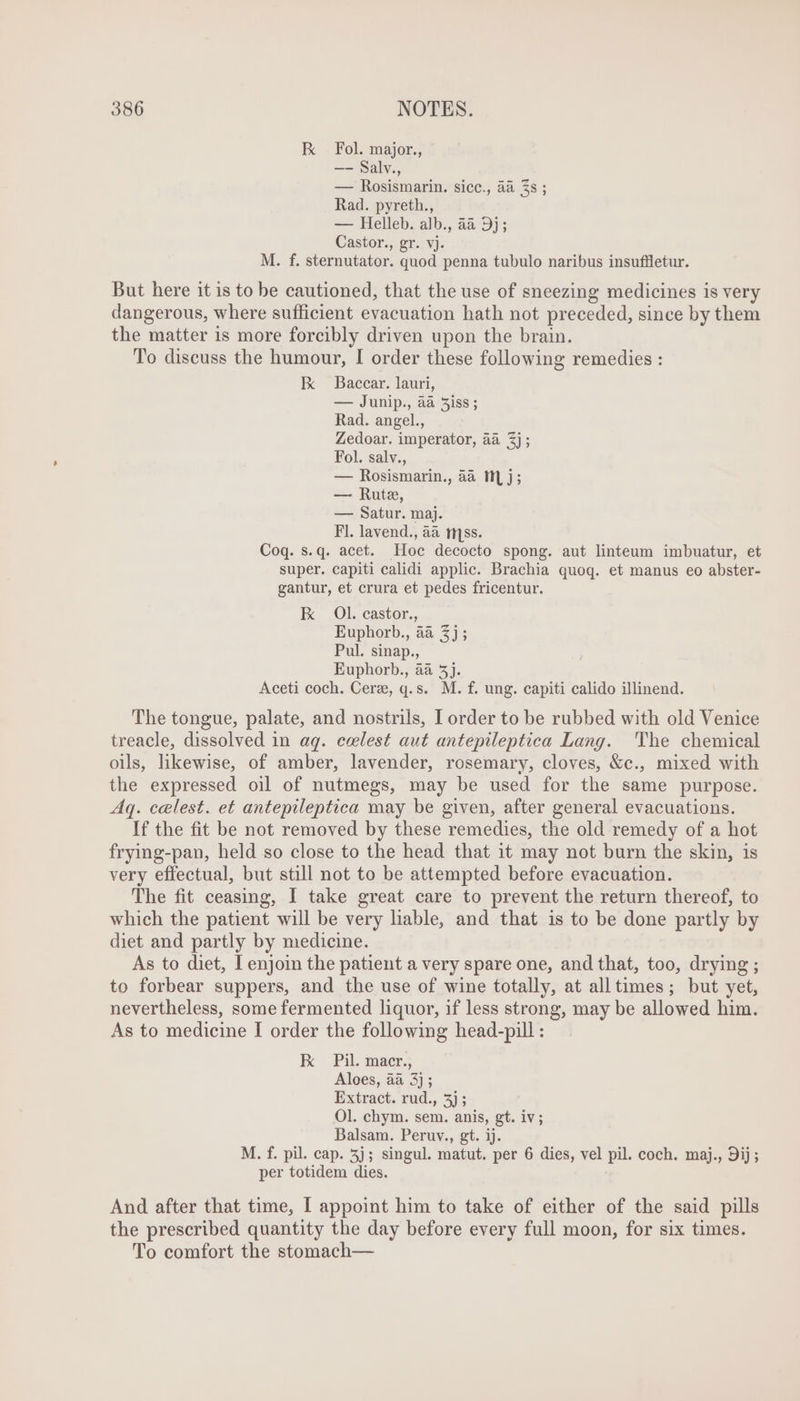 K Fol. major., —- Salv., — Rosismarin. sicc., àà 3s ; Rad. pyreth., — Helleb. alb., aa 9j; Castor., gr. vj. M. f. sternutator. quod penna tubulo naribus insuffletur. But here it is to be cautioned, that the use of sneezing medicines is very dangerous, where sufficient evacuation hath not preceded, since by them the matter is more forcibly driven upon the brain. To discuss the humour, I order these following remedies : E Baccar. lauri, — Junip., aa 5iss ; Rad. angel., Zedoar. imperator, aa $j; Fol. salv., — Rosismarin., aa 111 j ; — Rute, — Satur. maj. Fl. lavend., aa mss. Coq. s.q. acet. Hoc decocto spong. aut linteum imbuatur, et super. capiti calidi applic. Brachia quoq. et manus eo abster- gantur, et crura et pedes fricentur. E OL. castor., Euphorb., aa 3j; Pul. sinap., Euphorb., aa 5j. Aceti coch. Cere, q.s. M. f. ung. capiti calido illinend. The tongue, palate, and nostrils, I order to be rubbed with old Venice treacle, dissolved in aq. ceelest aut antepileptica Lang. 'The chemical oils, likewise, of amber, lavender, rosemary, cloves, &amp;c., mixed with the expressed oil of nutmegs, may be used for the same purpose. Aq. celest. et antepileptica may be given, after general evacuations. If the fit be not removed by these remedies, the old remedy of a hot frying-pan, held so close to the head that it may not burn the skin, is very effectual, but still not to be attempted before evacuation. The fit ceasing, I take great care to prevent the return thereof, to which the patient will be very liable, and that is to be done partly by diet and partly by medicine. As to diet, I enjoin the patient a very spare one, and that, too, drying ; to forbear suppers, and the use of wine totally, at alltimes ; but yet, nevertheless, some fermented liquor, if less strong, may be allowed him. As to medicine I order the following head-pill : kk Pi.sasr; Aloes, aa 3) ; Extract. rud., 3); Ol. chym. sem. anis, gt. iv; Balsam. Peruv., gt. ij. M. f. pil. cap. 5j; singul. matut. per 6 dies, vel pil. coch. maj., 9ij; per totidem dies. And after that time, I appoint him to take of either of the said pills the prescribed quantity the day before every full moon, for six times. To comfort the stomach—