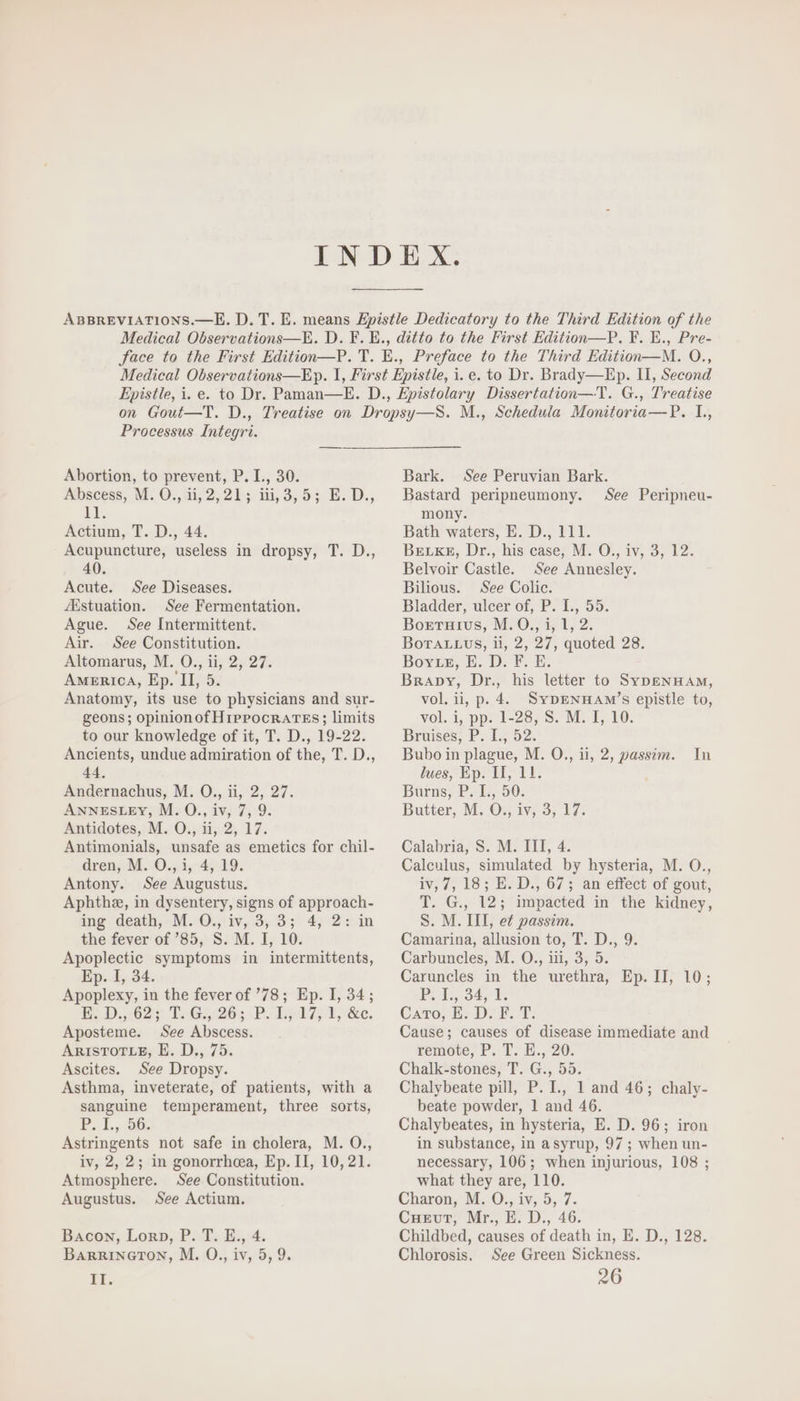 Processus Integri. Abortion, to prevent, P. L, 30. Abscess, M: 0.,21,2,21 5.143,93, 5; E. D., EE. Actium, T. D., 44. Acupuncture, useless in dropsy, T. D., 40. Acute. See Diseases. Astuation. See Fermentation. Ague. See Intermittent. Air. See Constitution. Altomarus, M. O., ii, 2, 27. AMERICA, Ep. II, 5. Anatomy, its use to physicians and sur- geons; opinionof H rPPOCRATES; limits to our knowledge of it, T. D., 19-22. Ancients, undue admiration of the, T. D., 44. Andernachus, M. O., ii, 2, 27. ANNESLEY, M. O., iv, 7, 9. Antidotes, M. O., ii, 2, 17. Antimonials, unsafe as emetics for chil- dren, M. O., i, 4, 19. Antony. See Augustus. Aphthz, in dysentery, signs of approach- ing death, M. O., iv, 3, 3; 4, 2: in the fever of '85, S. M. I, 10. Apoplectic symptoms in intermittents, Ep. I, 34. Apoplexy, in the fever of '78; Ep. I, 34; EE D.,021 1:16:26; P. I5 175 3; &amp;o. Aposteme. See Abscess. ARISTOTLE, E. D., 75. Ascites. See Dropsy. Asthma, inveterate, of patients, with a sanguine temperament, three sorts, P. I.,.56. Astringents not safe in cholera, M. O., iv, 2, 2; in gonorrhea, Ep. II, 10,21. Atmosphere. See Constitution. Augustus. See Actium. Bacon, Lon», P. T. E., 4. BARRINGTON, M. O., iv, 5,9. II. Bark. See Peruvian Bark. Bastard peripneumony. See Peripneu- mony. Bath waters, E. D., 111. BELKE, Dr., his case, M. O., iv, 3, 12. Belvoir Castle. See Annesley. Bilious. See Colic. Bladder, ulcer of, P. I., 55. Boxrurvus, M. O,, i, 1, 2. BoTALLUS, ii, 2, 27, quoted 28. Bovrsz, E. D. F. E. Brapy, Dr., his letter to SYDENHAM, vol. ii, p. 4. SyDENHAM’s epistle to, vol. i, pp. 1-28, S. M. I, 10. Bruises, P. I., 52. Bubo in plague, M. O., ii, 2, passim. In lues, Ep. II, 11. Burns, P. 1, 50. Butter, M. O., iv, 3, 17. Calabria, S. M. III, 4. Calculus, simulated by hysteria, M. O., iv, 7, 18; E. D., 67 ; an effect of gout, T. G., 12; impacted in the kidney, S. M. III, e£ passim. Camarina, allusion to, T. D., 9. Carbuncles, M. O., iii, 3, 5. Caruncles in the urethra, Ep. IT, 10; B;L S34, Cato, E. D. F. T. Cause; causes of disease immediate and remote, P. T. E., 20. Chalk-stones, T. G., 55. Chalybeate pill, P. I., 1 and 46; chaly- beate powder, 1 and 46. Chalybeates, in hysteria, E. D. 96; iron in substance, in a syrup, 97 ; when un- necessary, 106; when injurious, 108 ; what they are, 110. Charon, M. ©. iv, 5, 7. Cuevut, Mr., E. D., 46. Childbed, causes of death in, E. D., 128. Chlorosis. See Green Sickness. 26