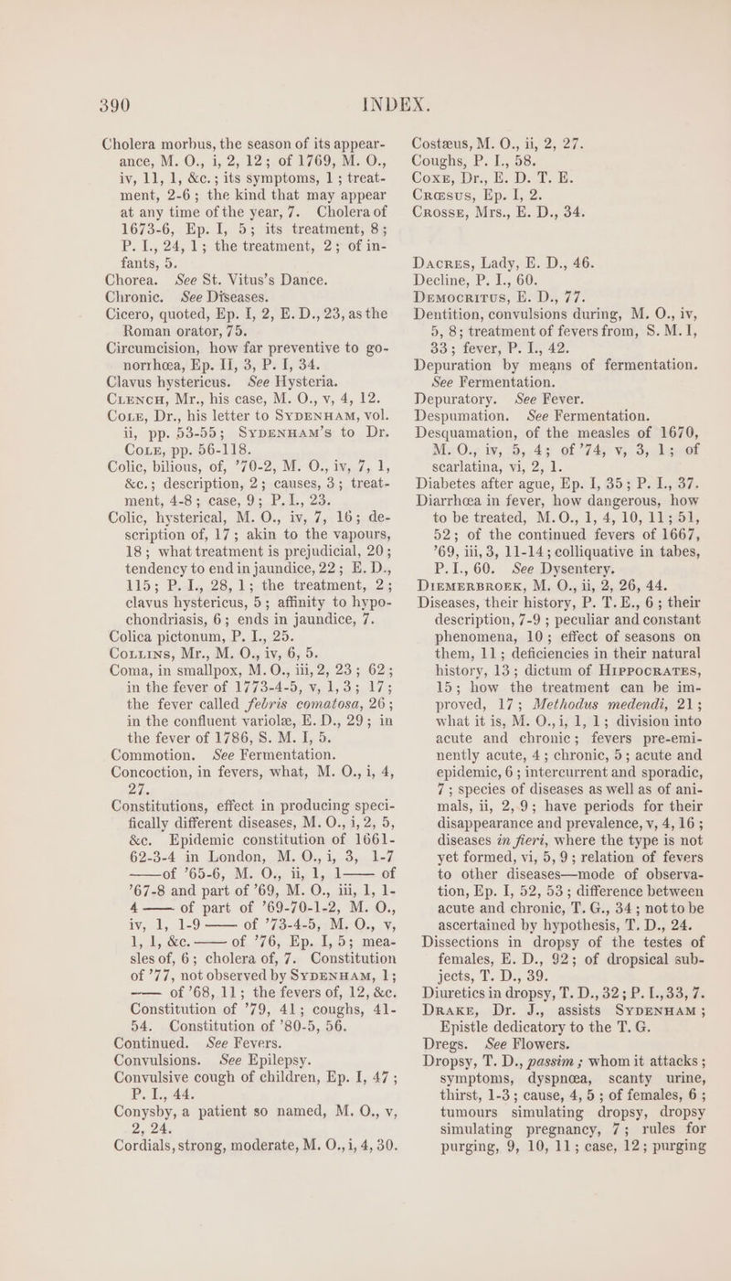 Cholera morbus, the season of its appear- ance, M. O., i, 2, 12; of 1769, M. O., iv, 11, 1, &amp;c.; its symptoms, 1 ; treat- ment, 2-6; the kind that may appear at any time ofthe year, 7. Cholera of 1673-6, Ep. I, 5; its treatment, 8; P. I., 24, 1; the treatment, 25; of in- fants, 5. Chorea. See St. Vitus’s Dance. Chronic. See Diseases. Cicero, quoted, Ep. I, 2, E. D., 23, as the Roman orator, 75. Circumcision, how far preventive to go- norrhea, Ep. II, 3, P. I, 34. Clavus hystericus. See Hysteria. Cuenca, Mr., his case, M. O., v, 4, 12. Cors, Dr., his letter to SypENHAM, vol. i, pp. 53-55; SvpENHAM's to Dr. Corz, pp. 56-118. Colic, bilious, of, ’70-2, M. O., iv, 7, 1, &amp;c.; description, 2; causes, 3; treat- ment, 4-8; case, 9; P.L, 23. Colic, hysterical, M. O., iv, 7, 16; de- scription of, 17; akin to the vapours, 18; what treatment is prejudicial, 20; tendency to end in jaundice, 22; E. D., 115; Bds.28, 1:-the: trealmenb, 25 clavus hystericus, 5; affinity to hypo- chondriasis, 6; ends in jaundice, 7. Colica pictonum, P. I., 25. Corriws, Mr., M. O., iv, 6, 5. Coma, in smallpox, M. O., iii, 2, 23 ; 62; in the fever of 1773-4-5, v, 1,3; 17; the fever called febris comatosa, 26 ; in the confluent variole, E. D., 29; in the fever of 1786, S. M. I, 5. Commotion. See Fermentation. Concoction, in fevers, what, M. O., i, 4, Pike Constitutions, effect in producing speci- fically different diseases, M. O., i, 2, 5, &amp;c. Epidemic constitution of 1661- 62-3-4 in London, M. O,, i, 3, 1-7 -——of '65-6, M. Os n, Ll, 1 of 67-8 and part of '69, M. O., iii, 1, 1- 4 —— of part of '69-70-1-2, M. O., iv, 1, 1-9 —— of ’73-4-5, M. O., v, 1, L, &amp;e. of '76, Ep. I, 5; mea- sles of, 6; cholera of, 7. Constitution of ’77, not observed by SYypENHAM, 1; ——— of ’68, 11; the fevers of, 12, &amp;c. Constitution of '79, 41; coughs, 41- 54. Constitution of '80-5, 56. Continued. See Fevers. Convulsions. See Epilepsy. Convulsive cough of children, Ep. I, 47 ; P. I., 44. Conysby, a patient so named, M. O., v, + 24. Cordials, strong, moderate, M. O., i, 4, 30. Costzeus, M. O., ii, 2, 27. Coughs, P. I., 58. Coxe, Dr. E. D. T, E. Crasus, Ep. I, 2. Crosse, Mrs., E. D., 34. Dacrss, Lady, E. D., 46. Decline, P. 1., 60. Democritus, E. D., 77. Dentition, convulsions during, M. O., iv, 5, 8; treatment of fevers from, S. M. I, 33; fever, P. I., 42. Depuration by means of fermentation. See Fermentation. Depuratory. See Fever. Despumation. See Fermentation. Desquamation, of the measles of 1670, MO. ip,:D.,.dg Of 7746) Yon Soak Geet scarlatina, vi, 2, 1. Diabetes after ague, Ep. I, 35; P. L., 37. Diarrhoea in fever, how dangerous, how to be treated, M.O., 1, 4, 10, 11; 51, 52; of the continued fevers of 1667, '69, iii, 3, 11-14; colliquative in tabes, P.I., 60. See Dysentery. D1EMERBROEK, M. O., ii, 2, 26, 44. Diseases, their history, P. T. E., 6 ; their description, 7-9 ; peculiar and constant phenomena, 10; effect of seasons on them, 11; deficiencies in their natural history, 13; dictum of HiPPocRATES, 15; how the treatment can be im- proved, 17; Methodus medendi, 21; what it is, M. O., i, 1, 1; division into acute and chronic; fevers pre-emi- nently acute, 4; chronic, 5; acute and epidemic, 6 ; intercurrent and sporadic, 7; species of diseases as well as of ani- mals, ii, 2,9; have periods for their disappearance and prevalence, v, 4, 16 ; diseases in fieri, where the type is not yet formed, vi, 5, 9; relation of fevers to other diseases—mode of observa- tion, Ep. I, 52, 53; difference between acute and chronie, T. G., 34 ; notto be ascertained by hypothesis, T. D., 24. Dissections in dropsy of the testes of females, E. D., 92; of dropsical sub- jects; T. D. 39. Diuretics in dropsy, T. D., 32; P. I.,33, 7. DRAKE, Dr. J., assists SYDENHAM ; Epistle dedicatory to the T. G. Dregs. See Flowers. Dropsy, T. D., passim ; whom it attacks ; symptoms, dyspnoea, scanty urine, thirst, 1-3 ; cause, 4, 5 ; of females, 6 ; tumours simulating dropsy, dropsy simulating pregnancy, 7; rules for purging, 9, 10, 11; case, 12; purging