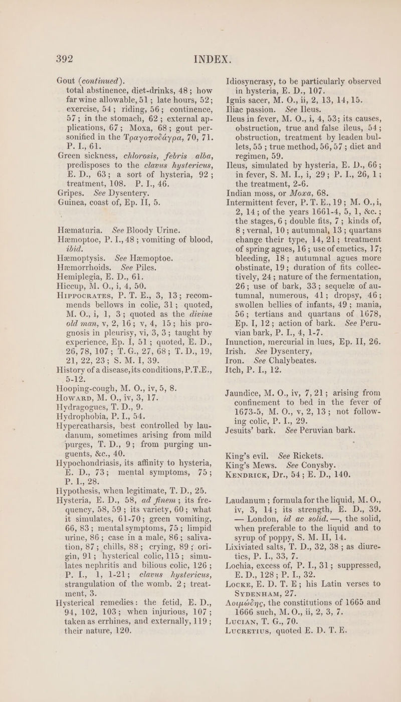 Gout (continued ). total abstinence, diet-drinks, 48; how far wine allowable, 51; late hours, 52; exercise, 54; riding, 56; continence, 57; in the stomach, 62; external ap- plications, 67; Moxa, 68; gout per- sonified in the Tpayoroddypa, 2071. PR. I3:60 Green scat: chlorosis, febris alba, predisposes to the clavus hystericus, E. D., 63; a sort of hysteria, 92; treatment, 108. P. I., 46. Gripes. See Dysentery. Guinea, coast of, Ep. II, 5. Heematuria. See Bloody Urine. Hemoptoe, P. I.,48; vomiting of blood, ibid. Hemoptysis. See Hemoptoe. Hemorrhoids. See Piles. Hemiplegia, E. D., 61. Hiccup, M. O., i, 4, 50. Hippocrates, P. T. E., 3, 13; recom- mends bellows in colic, 31; quoted, M. O., 1, 1, 3; quoted as the divine old man, v, 2, 16; v, 4, 15; his pro- gnosis in pleurisy, vi, 3,3; taught by experience, LT I, 51; quoted, E. D., 26, 78, 1074735. Guy 27968); E. D. 19, 21.22. 295 $; M. i 99. History ofa disease, its conditions, P. T. E., 5-12; Hooping-cough, M. O., iv, 5, 8. HowaR»p, M. O., iv, 3, 17. Hydragogues, T. D., 9. Hydrophobia, P. I., 54. Hypercatharsis, best controlled by lau- danum, sometimes arising from mild purges, T. D., 9; from purging un- guents, &amp;c., 40. Hypochondriasis, its affinity to hysteria, E. D., 73; mental symptoms, 75; P.115:28; Hypothesis, when legitimate, T. D., 25. Hysteria, E. D., 58, ad finem ; its fre- quency, 58, 59 ; its variety, 60; what it simulates, 61-70; green vomiting, 66, 83; mental symptoms, 75; limpid urine, 86; case in a male, 86 ; saliva- tion, 87; chills, 88; crying, 89 ; ori- gin, 91; hysterical colie, 115 ; simu- lates nephritis and bilious colic, 126 ; P.L, 1, 1-21; eclavus:. hystericus, strangulation of the womb. 2; treat- ment, 3. Hysterical remedies: the fetid, E. D., 94, 102, 103; when injurious, 107 ; taken as errhines, and externally, 119; their nature, 120. Idiosyncrasy, to be particularly observed in hysteria, E. D., 107. Ignis sacer, M. O., ii, 2, 13, 14, 15. Iliac passion. See Ileus. Ileus in fever, M. O., i, 4, 53; its causes, obstruction, true and false ileus, 54; obstruction, treatment by leaden bul- lets, 55 ; true method, 56, 57 ; diet and regimen, 59. Ileus, simulated by hysteria, E. D., 66; in fever, S. M. 1L, 3,29 3 P. 115,20,.15 the treatment, 2-6. Indian moss, or Moza, 68. Intermittent fever, P. T. E., 19; M. O.,i, 2, 14; of the years 1661-4, 5, 1, &amp;c.; the stages, 6 ; double fits, 7; kinds of, 8; vernal, 10; autumnal, 13; quartans change their type, 14, 21; treatment of spring agues, 16; use of emetics, 17; bleeding, 18; autumnal agues more obstinate, 19; duration of fits collec- tively, 24; nature of the fermentation, 26; use of bark, 33; sequele of au- tumnal, numerous, 41; dropsy, 46; swollen bellies of infants, 49; mania, 56; tertians and quartans of 1678, Ep. I, 12; action of bark. See Peru- vian bark, P. L,4, 1-7. Inunction, mercurial in lues, Ep. II, 26. Irish. See Dysentery, Iron. See Chalybeates. lich, P. 1, 12. Jaundice, M. O., iv, 7, 21; arising from confinement to bed in the fever of 1673.5,-M. O7; $, 2, I3; not follow- ing-colic, P. 4... 29. Jesuits’ bark. See Peruvian bark. King's evil. See Rickets. King’s Mews. See Conysby. Kenprick, Dr., 54; E. D., 140. Laudanum ; formula for the liquid, M. O., iv, 3, 14; its strength, B. D. 39. — London, id ac solid. —, the solid, when preferable to the liquid and to syrup of poppy, S. M. II, 14. Lixiviated salts, T. D., 32, 38 ; as diure- ties; P. Ly 93, 4c Lochia, excess of, P. I., 31; suppressed, E. D., 126); P. 1, 92. Lockr, E. D. T. E; his Latin verses to SYDENHAM, 25 Aowpwdne, the constitutions of 1665 and 1666 such, M. O., ii, 2, 3, 7. Lucian, T. G., 70. Lucretius, quoted E. D. T. E.