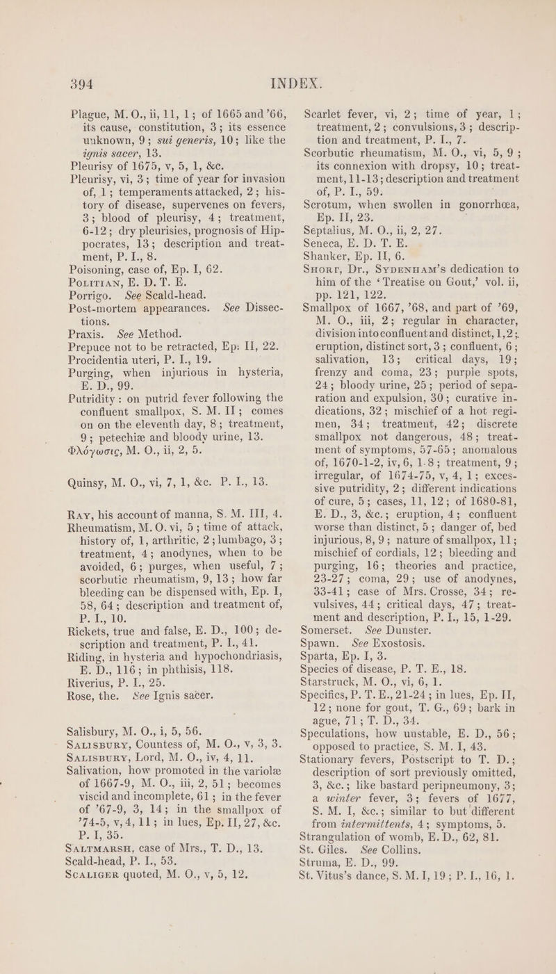 Plague, M.O., ii, 11, 1; of 1665 and '66, its cause, constitution, 3; its essence uuknown, 9; sui generis, 10; like the ignis sacer, 13. Pleurisy of 1675, v, 5, 1, &amp;c. Pleurisy, vi, 3; time of year for invasion of, 1; temperaments attacked, 2; his- tory of disease, supervenes on fevers, 3; blood of pleurisy, 4; treatment, 6-12; dry pleurisies, prognosis of Hip- pocrates, 13; description and treat- ment, P. I., 8. Poisoning, case of, Ep. I, 62. PorrriAN, E. D. T. E. Porrigo. See Scald-head. Post-mortem appearances. tions. Praxis. See Method. Prepuce not to be retracted, Ep: II, 22. Procidentia uteri, P. I., 19. Purging, when injurious in hysteria, E. Dee 99: Putridity : on putrid fever following the confluent smallpox, S. M. Il; comes on on the eleventh day, 8; treatment, 9; petechie and bloody urine, 13. Prdywore, M. O., ii, 2, 5. See Dissec- Quinsy, M. O., vi, 7, 1, &amp;e, P. L, Bd. Ray, his account of manna, S. M. III, 4. Rheumatism, M. O. vi, 5; time of attack, history of, 1, arthritic, 2; lumbago, 3; treatment, 4; anodynes, when to be avoided, 6; purges, when useful, 7; scorbutie rheumatism, 9, 13; how far bleeding can be dispensed with, Ep. I, 58, 64; description and treatment of, P. 1, 10. Rickets, true and false, E. D., 100; de- scription and treatment, P. I., 41. Riding, in hysteria and hypochondriasis, E. D., 116; in phthisis, 118. Riverius, P. I., 25. Rose, the. See Ignis sacer. Salisbury, M. O., i, 5, 56. SALisBuRY, Countess of, M. O., v, 3, 3. SALISBURY, Lord, M. O., iv, 4, 11. Salivation, how promoted in the variole of 1667-9, M. O., iii, 2, 51; becomes viscid and incomplete, 61; in the fever of '67-9, 3, 14; in the smallpox of 74-5, v, 4, 11; in lues, Ep. II, 27, &amp;c. P. 1, 95. SALTMARSH, case of Mrs., T. D., 13. Scald-head, P. I., 53. ScALIGER quoted, M. O., v, 5, 12. Scarlet fever, vi, 2; time of year, 1; treatment, 2; convulsions, 3 ; descrip- tion and treatment, P. I., 7. Scorbutic rheumatism, M. O., vi, 5,9; its connexion with dropsy, 10; treat- ment, 11-13; description and treatment OF, P; 1, 59: Scrotum, when swollen in gonorrhea, Ep. II, 23. Séptahus, M..O,, 1, 2, 27. Seneca, E. D. T. E. Shanker, Ep. II, 6. SHorr, Dr., Syp—ENHAM’s dedication to him of the ‘ Treatise on Gout,’ vol. ii, pp» 121, 122. Smallpox of 1667,68, and part of ?69, M. O., iii, 2; regular in character, division intoconfluent and distinct, 1,2 ;. eruption, distinct sort, 3; confluent, 6; salivation, 13; critical days, 19; frenzy and coma, 23; purple spots, 24; bloody urine, 25; period of sepa- ration and expulsion, 30; curative in- dications, 32; mischief of a hot regi- men, 34; treatment, 42; discrete smallpox not dangerous, 48; treat- ment of symptoms, 57-65; anomalous of, 1670-1-2, iv, 6, 1-8; treatment, 9; irregular, of 1674-75, v, 4, 1; exces- sive putridity, 2; different indications of cure, 5; cases, 11, 12; of 1680-81, E. D., 3, &amp;c.; eruption, 4; confluent worse than distinct, 5; danger of, bed injurious, 8, 9; nature of smallpox, 11; mischief of cordials, 12; bleeding and purging, 16; theories and practice, 23-27; coma, 29; use of anodynes, 33-41; case of Mrs. Crosse, 34; re- vulsives, 44 ; critical days, 47; treat- ment and description, P. I., 15, 1-29. Somerset. See Dunster. Spawn. See Exostosis. Sparta, Ep. I, 3. Species of disease, P. T. E., 18. Starstruck, M. O., vi, 6, 1. Specifics, P. T. E., 21-24 ; in lues, Ep. II, 12; none for gout, T. G., 69; bark in ague, 713 T. D., 34. Speculations, how uustable, E. D., 56; opposed to practice, S. M. I, 43. Stationary fevers, Postscript to T. D.; description of sort previously omitted, 3, &amp;c.; like bastard peripneumony, 3; a winter fever, 3; fevers of 1677, S. M. I, &amp;c.; similar to but different from intermittents, 4; symptoms, 5. Strangulation of womb, E. D., 62, 81. St. Giles. See Collins. Struma, E. D., 99. St. Vitus's.dance, S. M.I, I9; P. L., 16; 1.