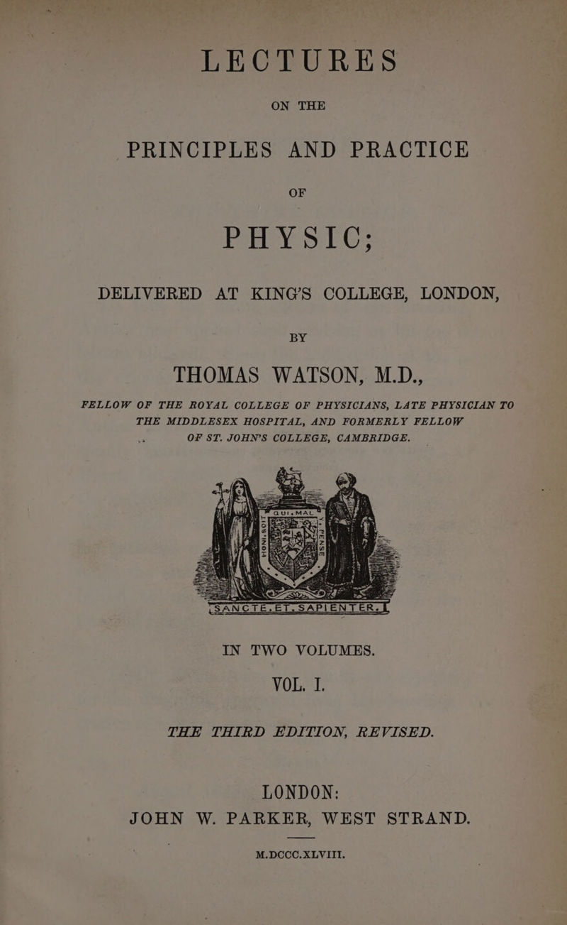 LECTURES ON THE PRINCIPLES AND PRACTICE OF PHYSIC; DELIVERED AT KING’S COLLEGE, LONDON, BY THOMAS WATSON, M.D., FELLOW OF THE ROYAL COLLEGE OF PHYSICIANS, LATE PHYSICIAN TO THE MIDDLESEX HOSPITAL, AND FORMERLY FELLOW OF ST. JOHN’S COLLEGE, CAMBRIDGE. THE THIRD EDITION, REVISED. LONDON: JOHN W. PARKER, WEST STRAND. M.DCCC.XLVIII.