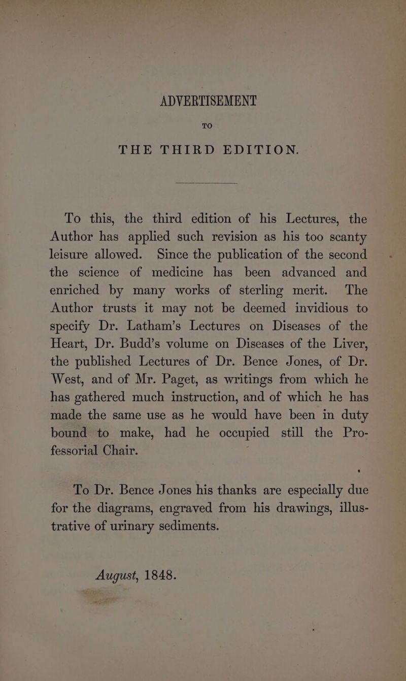 ADVERTISEMENT TO THE THIRD EDITION. To this, the third edition of his Lectures, the Author has applied such revision as his too scanty leisure allowed. Since the publication of the second the science of medicine has been advanced and enriched by many works of sterling merit. The Author trusts it may not be deemed invidious to specify Dr. Latham’s Lectures on Diseases of the Heart, Dr. Budd’s volume on Diseases of the Liver, the published Lectures of Dr. Bence Jones, of Dr. West, and of Mr. Paget, as writings from which he has gathered much instruction, and of which he has made the same use as he would have been in duty bound to make, had he oer still the Pro- fessorial Chair. To Dr. Bence Jones his thanks are especially due for the diagrams, engraved from his drawings, illus- trative of urinary sediments. August, 1848.