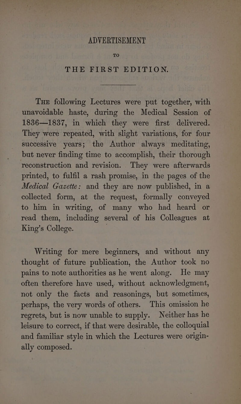 TO THE FIRST EDITION. Tue following Lectures were put together, with unavoidable haste, during the Medical Session of 1836—1837, in which they were first delivered. They were repeated, with slight variations, for four successive years; the Author always meditating, but never finding time to accomplish, their thorough reconstruction and revision. . They were afterwards printed, to fulfil a rash promise, in the pages of the Medical Gazette: and they are now published, in a collected form, at the request, formally conveyed to him in writing, of many who had heard or read them, including several of his Colleagues at King’s College. : Writing for mere beginners, and without any thought of future publication, the Author took no pains to note authorities as he went along. He may often therefore have used, without acknowledgment, not only the facts and reasonings, but sometimes, perhaps, the very words of others. This omission he regrets, but is now unable to supply. Neither has he leisure to correct, if that were desirable, the colloquial and familiar style in which the Lectures were origin- ally composed.