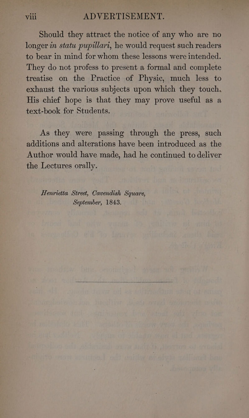 Should they attract the notice of any who are no longer in statu pupillari, he would request such readers to bear in mind for whom these lessons were intended. They do not profess to present a formal and complete treatise on the Practice of Physic, much less to exhaust the various subjects upon which they touch. His chief hope is that they may prove useful as a text-book for Students. As they were passing through the press, such additions and alterations have been introduced as the Author would have made, had he continued to deliver the Lectures orally. Henrietta Street, Cavendish Square, September, 1843.