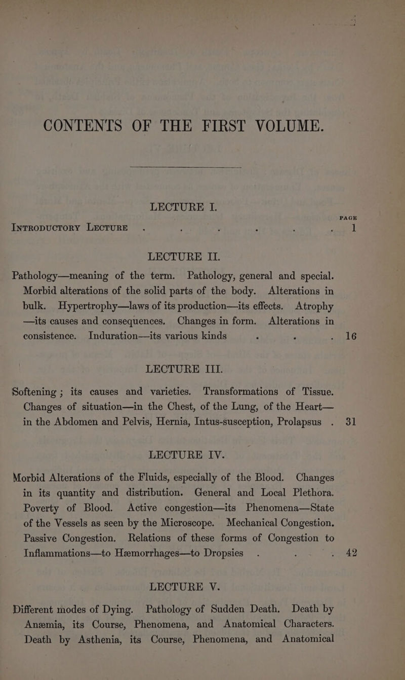 CONTENTS OF THE FIRST VOLUME. LECTURE I. Intropuctory LECTURE LECTURE II. Pathology—meaning of the term. Pathology, general and special. Morbid alterations of the solid parts of the body. Alterations in bulk. Hypertrophy—laws of its production—its effects. Atrophy —its causes and consequences. Changes in form. Alterations in consistence. Induration—its various kinds LECTURE III. Softening ; its causes and varieties. Transformations of Tissue. Changes of situation—in the Chest, of the Lung, of the Heart— in the Abdomen and Pelvis, Hernia, Intus-susception, Prolapsus LECTURE IV. Morbid Alterations of the Fluids, especially of the Blood. Changes in its quantity and distribution. General and Local Plethora. Poverty of Blood. Active congestion—its Phenomena—State of the Vessels as seen by the Microscope. Mechanical Congestion. Passive Congestion, Relations of these forms of Congestion to Inflammations—to Heemorrhages—to Dropsies LECTURE V. Different modes of Dying. Pathology of Sudden Death. Death by Anzmia, its Course, Phenomena, and Anatomical Characters. Death by Asthenia, its Course, Phenomena, and Anatomical PAGE 16 31