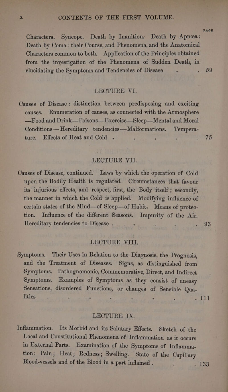 Characters. Syncope. Death by Inanition: Death by Apnea: Death by Coma: their Course, and Phenomena, and the Anatomical Characters common to both. Application of the Principles obtained from the investigation of the Phenomena of Sudden Death, in elucidating the Symptoms and Tendencies of Disease LECTURE VI. Causes of Disease: distinction between predisposing and exciting causes. Enumeration of causes, as connected with the Atmosphere —Food and Drink—Poisons—Exercise—Sleep—Mental and Moral Conditions — Hereditary tendencies— Malformations. Tempera- ture. Effects of Heat and Cold . LECTURE VIL. Causes of Disease, continued. Laws by which the operation of Cold upon the Bodily Health is regulated. Circumstances that favour its injurious effects, and respect, first, the Body itself; secondly, the manner in which the Cold is applied. Modifying influence of certain states of the Mind—of Sleep—of Habit. Means of protec- tion. Influence of the different Seasons. Impurity of the Air. Hereditary tendencies to Disease . LECTURE VIII. Symptoms. Their Uses in Relation to the Diagnosis, the Prognosis, and the Treatment of Diseases. Signs, as distinguished from Symptoms. Pathognomonic, Commemorative, Direct, and Indirect Symptoms. Examples of Symptoms as they consist of uneasy Sensations, disordered Functions, or changes of Sensible Qua- lities LECTURE IX. Inflammation. Its Morbid and its Salutary Effects. Sketch of the Local and Constitutional Phenomena of Inflammation as it occurs in External Parts. Examination of the Symptoms of Inflamma- tion: Pain; Heat; Redness; Swelling. State of the Capillary Blood-vessels and of the Blood in a part inflamed . PAGE 59 75 93