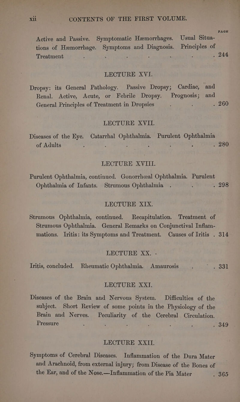 ’ PAGE Active and Passive. Symptomatic Heemorrhages. Usual Situa- tions of Hemorrhage. Symptoms and Diagnosis. Principles of . 244 Treatment LECTURE XVI. Dropsy: its General Pathology. Passive Dropsy; Cardiac, and Renal. Active, Acute, or Febrile Dropsy. Prognosis; and General Principles of Treatment in Dropsies . 260 LECTURE XVII. Diseases of the Eye. Catarrhal Ophthalmia. Purulent Ophthalmia of Adults ; : : . 280 LECTURE XVIII. Purulent Ophthalmia, continued. Gonorrhceal Ophthalmia. Purulent Ophthalmia of Infants. Strumous Ophthalmia . : . 298 LECTURE XIX. Strumous Ophthalmia, continued. MRecapitulation. Treatment of Strumous Ophthalmia. General Remarks on Conjunctival Inflam- mations. Iritis: its Symptoms and Treatment. Causes of Iritis . 314 LECTURE XX. - Iritis, concluded. Rheumatic Ophthalmia. Amaurosis ; Merete fo LECTURE XX]. Diseases of the Brain and Nervous System. Difficulties of the subject. Short Review of some points in the Physiology of the Brain and Nerves. Peculiarity of the Cerebral Circulation. Pressure : ; , si . 349 LECTURE XXII. Symptoms of Cerebral Diseases. Inflammation of the Dura Mater and Arachnoid, from external injury; from Disease of the Bones of the Ear, and of the Nose.—Inflammation of the Pia Mater - 300