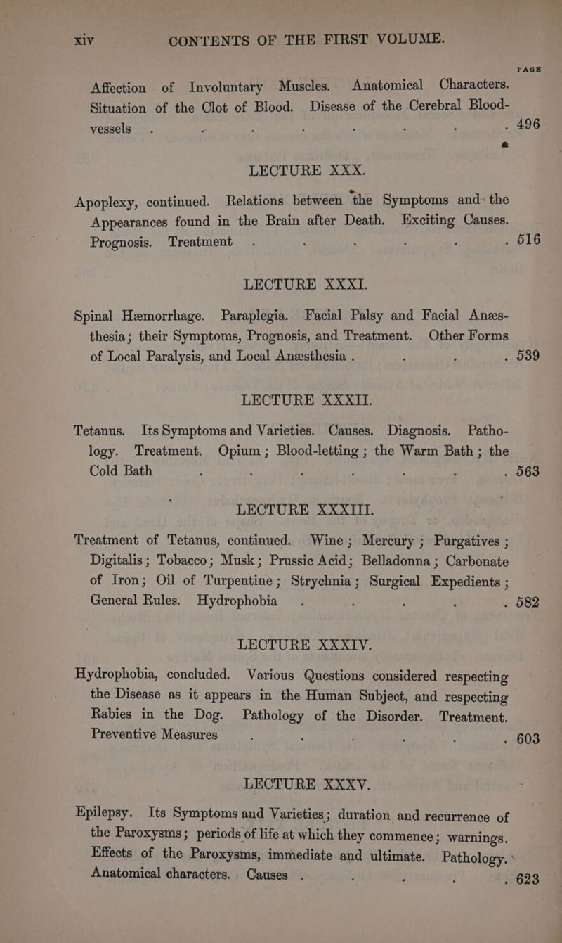 PAGE Affection of Involuntary Muscles. Anatomical Characters. Situation of the Clot of Blood. Disease of the Cerebral Blood- vessels. f Z : ; : . . 496 LECTURE XXX. Apoplexy, continued. Relations between ‘the Symptoms and: the Appearances found in the Brain after Death. Exciting Causes. Prognosis. Treatment . ; : O19 LECTURE XXXI. Spinal Hemorrhage. Paraplegia. Facial Palsy and Facial Anzs- thesia; their Symptoms, Prognosis, and Treatment. Other Forms of Local Paralysis, and Local Anesthesia . , ; . 539 LECTURE XXXII. Tetanus. ItsSymptoms and Varieties. Causes. Diagnosis. Patho- logy. Treatment. Opium ; Blood-letting ; the Warm Bath ; the Cold Bath ' : . 563 LECTURE XXXIII. Treatment of Tetanus, continued. Wine; Mercury ; Purgatives ; Digitalis; Tobacco; Musk; Prussic Acid; Belladonna ; Carbonate of Iron; Oil of Turpentine; Strychnia; Surgical Expedients ; General Rules. Hydrophobia . . ; q . 582 LECTURE XXXIV. Hydrophobia, concluded. Various Questions considered respecting the Disease as it appears in the Human Subject, and respecting Rabies in the Dog. Pathology of the Disorder. Treatment. Preventive Measures : ; ‘ : . 603 LECTURE XXXV. Epilepsy. Its Symptoms and Varieties; duration and recurrence of the Paroxysms; periods of life at which they commence } warnings. Effects of the Paroxysms, immediate and ultimate. Pathology. Anatomical characters. Causes . ; . 623