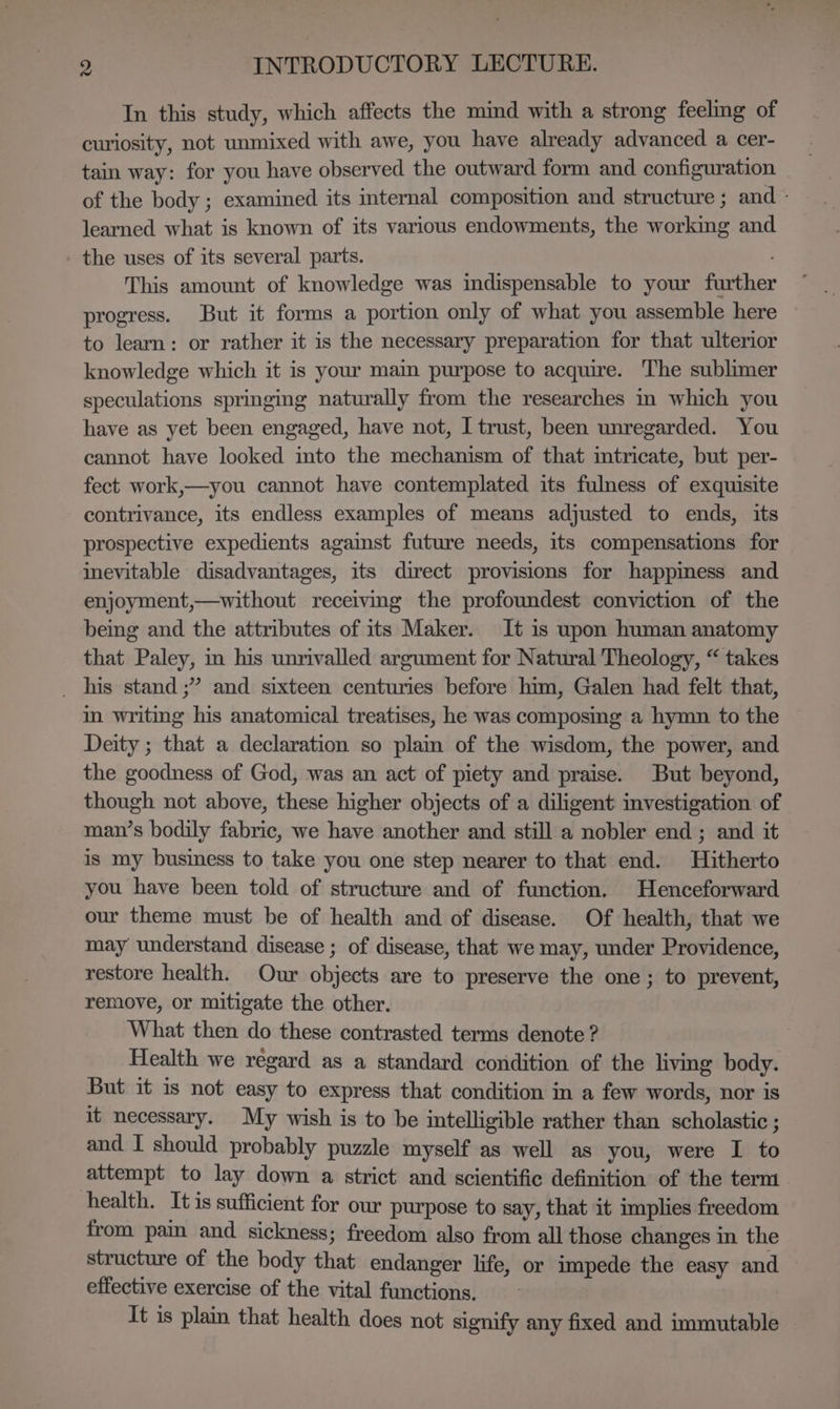 In this study, which affects the mind with a strong feeling of curiosity, not unmixed with awe, you have already advanced a cer- tain way: for you have observed the outward form and configuration of the body ; examined its internal composition and structure ; and - learned what is known of its various endowments, the working and - the uses of its several parts. ; This amount of knowledge was indispensable to your further progress. But it forms a portion only of what you assemble here to learn: or rather it is the necessary preparation for that ulterior knowledge which it is your main purpose to acquire. The sublimer speculations springing naturally from the researches in which you have as yet been engaged, have not, I trust, been unregarded. You cannot have looked mto the mechanism of that mtricate, but per- fect work,—you cannot have contemplated its fulness of exquisite contrivance, its endless examples of means adjusted to ends, its prospective expedients against future needs, its compensations for inevitable disadvantages, its direct provisions for happiness and enjoyment,—without receiving the profoundest conviction of the being and the attributes of its Maker. It 1s upon human anatomy that Paley, in his unrivalled argument for Natural Theology, “ takes _ his stand ;” and sixteen centuries before him, Galen had felt that, im writmg his anatomical treatises, he was composing a hymn to the Deity ; that a declaration so plain of the wisdom, the power, and the goodness of God, was an act of piety and praise. But beyond, though not above, these higher objects of a diligent investigation of man’s bodily fabric, we have another and still a nobler end ; and it is my business to take you one step nearer to that end. Hitherto you have been told of structure and of function. Henceforward our theme must be of health and of disease. Of health, that we may understand disease ; of disease, that we may, under Providence, restore health. Our objects are to preserve the one; to prevent, remove, or mitigate the other. What then do these contrasted terms denote ? Health we regard as a standard condition of the living body. But it is not easy to express that condition in a few words, nor is it necessary. My wish is to be intelligible rather than scholastic ; and I should probably puzzle myself as well as you, were I to attempt to lay down a strict and scientific definition of the term health. Itis sufficient for our purpose to say, that it implies freedom from pain and sickness; freedom also from all those changes in the structure of the body that endanger life, or impede the easy and effective exercise of the vital functions. It is plain that health does not signify any fixed and immutable —