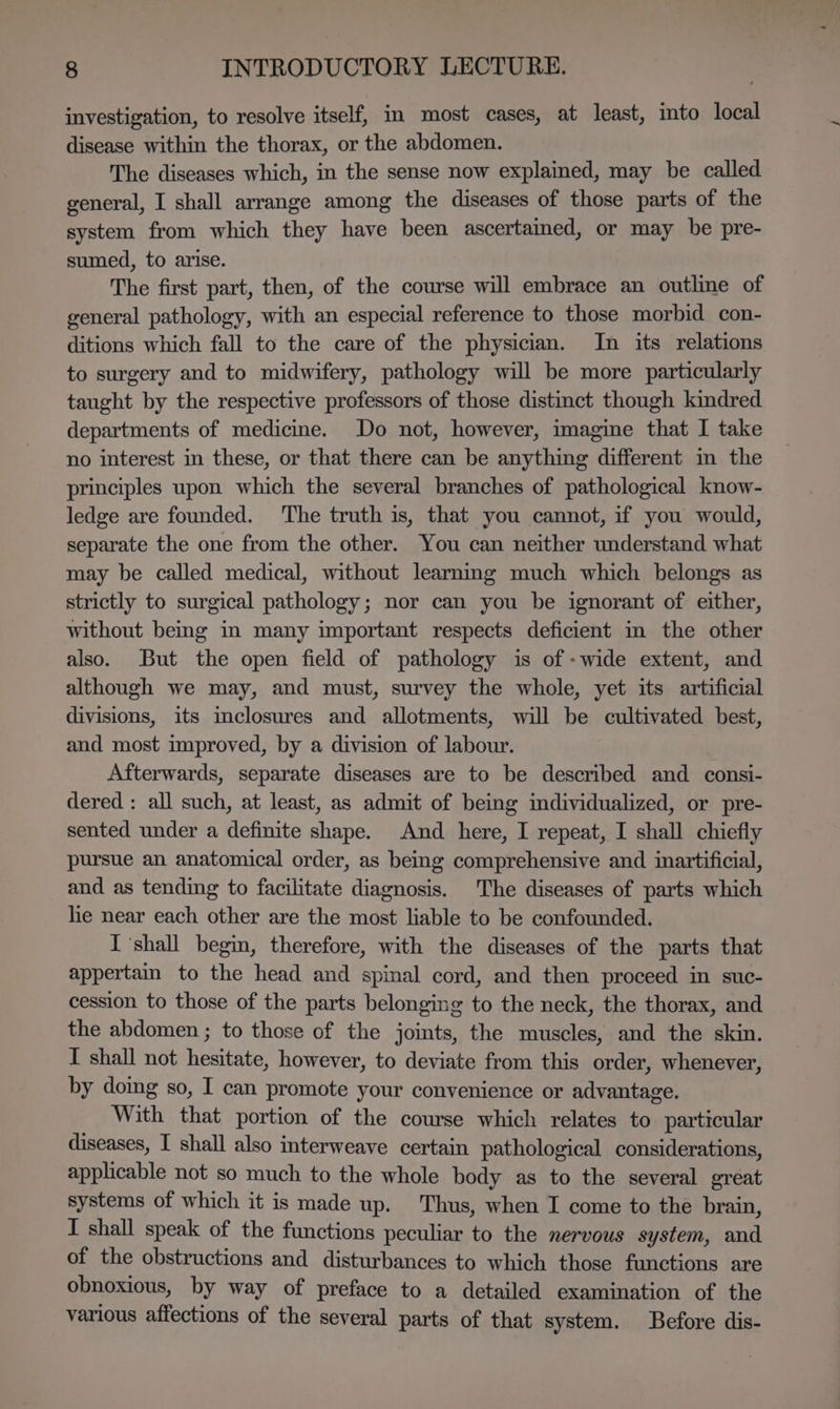 investigation, to resolve itself, in most cases, at least, into local disease within the thorax, or the abdomen. The diseases which, in the sense now explained, may be called general, I shall arrange among the diseases of those parts of the system from which they have been ascertamed, or may be pre- sumed, to arise. The first part, then, of the course will embrace an outline of general pathology, with an especial reference to those morbid con- ditions which fall to the care of the physician. In its relations to surgery and to midwifery, pathology will be more particularly taught by the respective professors of those distinct though kindred departments of medicine. Do not, however, imagine that I take no interest in these, or that there can be anything different in the principles upon which the several branches of pathological know- ledge are founded. The truth is, that you cannot, if you would, separate the one from the other. You can neither understand what may be called medical, without learnmg much which belongs as strictly to surgical pathology; nor can you be ignorant of either, without bemg in many important respects deficient in the other also. But the open field of pathology is of -wide extent, and although we may, and must, survey the whole, yet its artificial divisions, its inclosures and allotments, will be cultivated best, and most improved, by a division of labour. Afterwards, separate diseases are to be described and consi- dered : all such, at least, as admit of being individualized, or pre- sented under a definite shape. And here, I repeat, I shall chiefly pursue an anatomical order, as being comprehensive and inartificial, and as tending to facilitate diagnosis. The diseases of parts which lie near each other are the most liable to be confounded. I ‘shall begin, therefore, with the diseases of the parts that appertain to the head and spinal cord, and then proceed in suc- cession to those of the parts belonging to the neck, the thorax, and the abdomen ; to those of the joints, the muscles, and the skin. I shall not hesitate, however, to deviate from this order, whenever, by domg so, I can promote your convenience or advantage. With that portion of the course which relates to particular diseases, I shall also interweave certain pathological considerations, applicable not so much to the whole body as to the several great systems of which it is made up. Thus, when I come to the brain, I shall speak of the functions peculiar to the nervous system, and of the obstructions and disturbances to which those functions are obnoxious, by way of preface to a detailed examination of the various affections of the several parts of that system. Before dis-