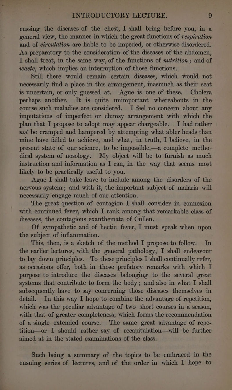 cussing the diseases of the chest, I shall brmg before you, in a general view, the manner in which the great functions of respiration and of circulation are liable to be impeded, or otherwise disordered. As preparatory to the consideration of the diseases of the abdomen, I shall treat, in the same way, of the functions of nutrition ; and of waste, which implies an interruption of those functions. Still there would remain certain diseases, which would not necessarily find a place in this arrangement, inasmuch as their seat is uncertain, or only guessed at. Ague is one of these. Cholera perhaps another. It is quite unimportant whereabouts in the course such maladies are considered. I feel no concern about any imputations of imperfect or clumsy arrangement with which the plan that I propose to adopt may appear chargeable. I had rather not be cramped and hampered by attempting what abler heads than mine have failed to achieve, and what, in truth, I believe, in the present state of our science, to be impossible,—a complete metho- dical system of nosology. My object will be to furnish as much instruction and information as I can, in the way that seems most likely to be practically useful to you. Ague I shall take leave to include among the disorders of the nervous system ; and with it, the important subject of malaria will necessarily engage much of our attention. The great question of contagion I shall consider in connexion with continued fever, which I rank among that remarkable class of diseases, the contagious exanthemata of Cullen. Of sympathetic and of hectic fever, I must speak when upon the subject of inflammation. This, then, is a sketch of the method I propose to follow. In the earlier lectures, with the general pathology, I shall endeavour to lay down principles. ‘To these principles I shall continually refer, as occasions offer, both in those prefatory remarks with which I purpose to introduce the diseases belonging to the several great systems that contribute to form the body; and also in what I shall subsequently have to say concerning those diseases themselves in detail. In this way I hope to combime the advantage of repetition, which was the peculiar advantage of two short courses in a season, with that of greater completeness, which forms the recommendation of a single extended course. The same great advantage of repe- tition—or I should rather say of recapitulation—will be further aimed at in the stated examinations of the class. Such being a summary of the topics to be embraced im the ensuing series of lectures, and of the order in which I hope to