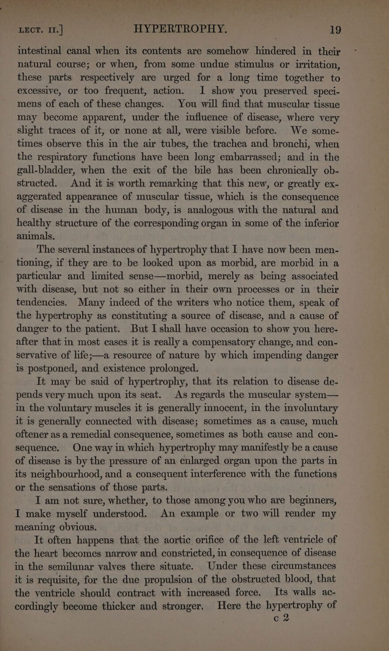 &gt; eS tee eee eee Nd a ee aegis eh te ae Bes LECT. 11.] _ HYPERTROPHY. 19 intestinal canal when its contents are somehow hindered in their natural course; or when, from some undue stimulus or uritation, these parts respectively are urged for a long time together to excessive, or too frequent, action. JI show you preserved speci- mens of each of these changes. You will find that muscular tissue may become apparent, under the influence of disease, where very slight traces of it, or none at all, were visible before. We some- times observe this in the air tubes, the trachea and bronchi, when the respiratory functions have been long embarrassed; and in the gall-bladder, when the exit of the bile has been chronically ob- structed. And it is worth remarking that this new, or greatly ex- aggerated appearance of muscular tissue, which is the consequence of disease in the human body, is analogous with the natural and healthy structure of the corresponding organ in some of the inferior animals. The several instances of hypertrophy that I have now been men- tioning, if they are to be looked upon as morbid, are morbid in a particular and limited sense—morbid, merely as being associated with disease, but not so either in their own processes or in their tendencies. Many indeed of the writers who notice them, speak of the hypertrophy as constituting a source of disease, and a cause of danger to the patient. But I shall have occasion to show you here- after that in most cases it is really a compensatory change, and con- servative of life;—a resource of nature by which impending danger is postponed, and existence prolonged. It may be said of hypertrophy, that its relation to disease de- pends very much upon its seat. As regards the muscular system— in the voluntary muscles it is generally mnocent, in the involuntary it is generally connected with disease; sometimes as a cause, much oftener as a remedial consequence, sometimes as both cause and con- sequence. One way in which hypertrophy may manifestly be a cause of disease is by the pressure of an enlarged organ upon the parts in its neighbourhood, and a consequent interference with the functions or the sensations of those parts. I am not sure, whether, to those among you who are beginners, I make myself understood. An example or two will render my meaning obvious. It often happens that the aortic orifice of the left ventricle of the heart becomes narrow and. constricted, in consequence of disease in the semilunar valves there situate. Under these circumstances it is requisite, for the due propulsion of the obstructed blood, that the ventricle should contract with increased force. Its walls ac- cordingly become thicker and stronger. Here the hypertrophy of . . c2