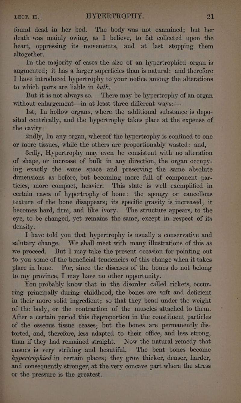 found dead in her bed. ‘The body was not examined; but her death was mainly owing, as I believe, to fat collected upon the heart, oppressnng its movements, and at last stopping them altogether. In the majority of cases the size of an hypertrophied organ is augmented; it has a larger superficies than is natural: and therefore I have introduced hypertrophy to your notice among the alterations to which parts are liable in bulk. But it is not always so. There may be hypertrophy of an organ without enlargement—in at least three different ways:— Ist, In hollow organs, where the additional substance is depo- sited centrically, and the hypertrophy takes place at the expense of the cavity: 2ndly, In any organ, whereof the hypertrophy is confined to one or more tissues, while the others are proportionably wasted: and, drdly, Hypertrophy may even be consistent with no alteration of shape, or increase of bulk m any direction, the organ occupy- ing exactly the same space and preserving the same absolute dimensions as before, but becoming more full of component par- ticles, more compact, heavier. This state is well exemplified in certain cases of hypertrophy of bone: the spongy or cancellous texture of the bone disappears; its specific gravity is increased; it becomes hard, firm, and like ivory. The structure appears, to the density. I have told you that hypertrophy is usually a conservative and salutary change. We shall meet with many illustrations of this as we proceed. But I may take the present occasion for pomting out to you some of the beneficial tendencies of this change when it takes place in bone. For, since the diseases of the bones do not belong to my province, I may have no other opportunity. You probably know that im the disorder called rickets, occur- ring principally during childhood, the bones are soft and deficient in their more solid ingredient; so that they bend under the weight of the body, or the contraction of the muscles attached to them. After a certain period this disproportion in the constituent particles of the osseous tissue ceases; but the bones are permanently dis- torted, and, therefore, less adapted to their office, and less strong, than if they had remained straight. Now the natural remedy that ensues is very striking and beautiful. The bent bones become hypertrophied in certain places; they grow thicker, denser, harder, and consequently stronger, at the very concave part where the stress or the pressure is the greatest.