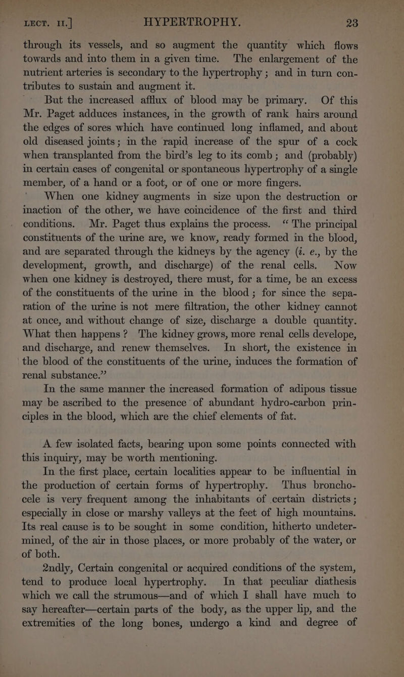 through its vessels, and so augment the quantity which flows towards and into them in a given time. The enlargement of the nutrient arteries 1s secondary to the hypertrophy ; and in turn con- tributes to sustam and augment it. But the imcreased afflux of blood may be primary. Of this Mr. Paget adduces instances, in the growth of rank hairs around the edges of sores which have continued long inflamed, and about old diseased jomts; im the rapid imcrease of the spur of a cock when transplanted from the bird’s leg to its comb; and (probably) in certain cases of congenital or spontaneous hypertrophy of a single member, of a hand or a foot, or of one or more fingers. When one kidney augments in size upon the destruction or iaction of the other, we have coincidence of the first and third conditions. Mr. Paget thus explains the process. “ The principal constituents of the urine are, we know, ready formed in the blood, and are separated through the kidneys by the agency (7. e., by the development, growth, and discharge) of the renal cells. Now when one kidney is destroyed, there must, for a time, be an excess of the constituents of the urme im the blood; for since the sepa- ration of the urme is not mere filtration, the other kidney cannot at once, and without change of size, discharge a double quantity. What then happens? The kidney grows, more renal cells develope, and discharge, and renew themselves. In short, the existence in the blood of the constituents of the urine, induces the formation of renal substance.” In the same manner the increased formation of adipous tissue may be ascribed to the presence of abundant hydro-carbon prin- ciples in the blood, which are the chief elements of fat. A few isolated facts, bearing upon some pomts connected with this inquiry, may be worth mentioning. In the first place, certain localities appear to be influential in the production of certam forms of hypertrophy. Thus broncho- cele is very frequent among the inhabitants of certain districts ; especially in close or marshy valleys at the feet of high mountains. Its real cause is to be sought mm some condition, hitherto undeter- mined, of the air in those places, or more probably of the water, or of both. 2ndly, Certain congenital or acquired conditions of the system, tend to produce local hypertrophy. In that peculiar diathesis which we call the strumous—and of which I shall have much to say hereafter—certain parts of the body, as the upper hp, and the extremities of the long bones, undergo a kind and degree of