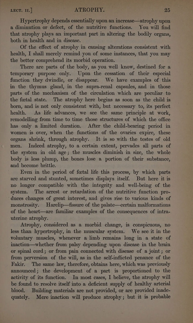 Hypertrophy depends essentially upon an increase—atrophy upon a diminution or defect, of the nutritive functions. You will find that atrophy plays an important part in altermg the bodily organs, both in health and in disease. Of the effect of atrophy in causing alterations consistent with health, I shall merely remind you of some instances, that you may the better comprehend its morbid operation. There are parts of the body, as you well know, destined for a temporary purpose only. Upon the cessation of thew especial function they dwindle, or disappear. We have examples of this in the thymus gland, in the supra-renal capsules, and in those parts of the mechanism of the circulation which are peculiar to the foetal state. The atrophy here begins as soon as the child is born, and is not only consistent with, but necessary to, its perfect health. As life advances, we see the same principle at work, remodelling from time to time those structures of which the office has only a lmited duration. After the child-bearmg period in women is over, when the functions of the ovaries expire, these organs shrink, through atrophy. It is so with the testes of old men. Indeed atrophy, to a certain extent, pervades all parts of the system in old age; the muscles diminish in size, the whole body is less plump, the bones lose a portion of their substance, and become brittle. Even in the period of foetal life this process, by which parts are starved and stunted, sometimes displays itself. But here it is no longer compatible with the integrity and well-bemg of the system. The arrest or retardation of the nutritive function pro- duces changes of great interest, and gives rise to various kinds of monstrosity. Harelip—fissure of the palate—certain malformations of the heart—are familiar examples of the consequences of intra- uterine atrophy. Atrophy, considered as a morbid change, is conspicuous, no less than hypertrophy, in the muscular system. We see it in the voluntary muscles, whenever a limb remains long in a state of inaction—whether from palsy depending upon disease in the brain or spinal cord; or from pain connected with disease of a jomt; or from perversion of the will, as in the self-inflicted penance of the Fakir. The same law, therefore, obtains here, which was previously announced; the development of a part is proportioned to the activity of its function. In most cases, I believe, the atrophy will be found to resolve itself into a deficient supply of healthy arterial blood. Building materials are not provided, or are provided inade- quately. Mere inaction will produce atrophy; but it is probable