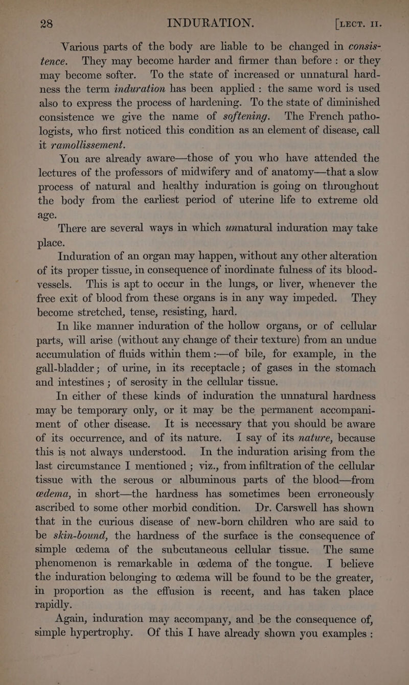 Various parts of the body are liable to be changed in consis- tence. They may become harder and firmer than before: or they may become softer. To the state of mcreased or unnatural hard- ness the term induration has been applied: the same word is used also to express the process of hardening. To the state of diminished consistence we give the name of softening. The French patho- logists, who first noticed this condition as an element of disease, call it ramollissement. You are already aware—those of you who have attended the lectures of the professors of midwifery and of anatomy—that a slow process of natural and healthy mduration is going on throughout the body from the earliest period of uterine life to extreme old age. There are several ways in which wnnatural induration may take place. Induration of an organ may happen, without any other alteration of its proper tissue, in consequence of inordinate fulness of its blood- vessels. This is apt to occur in the lungs, or liver, whenever the free exit of blood from these organs is in any way impeded. They become stretched, tense, resisting, hard. In like manner induration of the hollow organs, or of cellular parts, will arise (without any change of their texture) from an undue accumulation of fluids within them :—of bile, for example, in the gall-bladder ; of urime, in its receptacle; of gases in the stomach and intestines ; of serosity in the cellular tissue. In either of these kinds of mduration the unnatural hardness may be temporary only, or it may be the permanent accompani- ment of other disease. It 1s necessary that you should be aware of its occurrence, and of its nature. I say of its nature, because this is not always understood. In the duration arising from the last circumstance I mentioned ; viz., from infiltration of the cellular tissue with the serous or albumimous parts of the blood—from cdema, i. short—the hardness has sometimes been erroneously ascribed to some other morbid condition. Dr. Carswell has shown - that in the curious disease of new-born children who are said to be skin-bound, the hardness of the surface is the consequence of simple cedema of the subcutaneous cellular tissue. The same phenomenon is remarkable in cedema of the tongue. I believe the induration belonging to cedema will be found to be the greater, in proportion as the effusion is recent, and has taken place rapidly. Again, induration may accompany, and be the consequence of, simple hypertrophy. Of this I have already shown you examples :