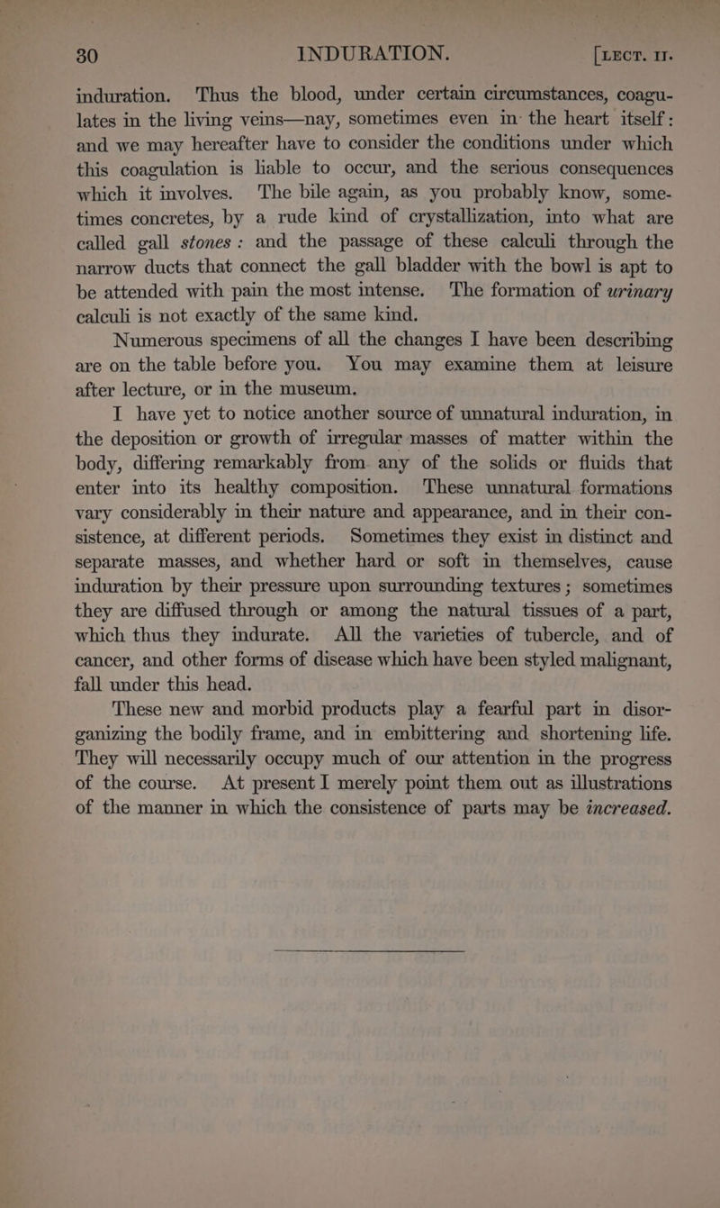 induration. ‘Thus the blood, under certain circumstances, coagu- lates in the living veins—nay, sometimes even in the heart itself: and we may hereafter have to consider the conditions under which this coagulation is hable to occur, and the serious consequences which it involves. The bile agam, as you probably know, some- times concretes, by a rude kind of crystallization, into what are called gall stones: and the passage of these calculi through the narrow ducts that connect the gall bladder with the bowl is apt to be attended with pain the most intense. The formation of urinary calculi is not exactly of the same kind. Numerous specimens of all the changes I have been describing are on the table before you. You may examine them at leisure after lecture, or in the museum. I have yet to notice another source of unnatural induration, in the deposition or growth of irregular masses of matter within the body, differmg remarkably from. any of the solids or fluids that enter into its healthy composition. These unnatural formations vary considerably in their nature and appearance, and in their con- sistence, at different periods. Sometimes they exist in distinct and separate masses, and whether hard or soft in themselves, cause induration by their pressure upon surrounding textures ; sometimes they are diffused through or among the natural tissues of a part, which thus they mdurate. All the varieties of tubercle, and of cancer, and other forms of disease which have been styled malignant, fall under this head. These new and morbid products play a fearful part in disor- ganizing the bodily frame, and i embittermg and shortening life. They will necessarily occupy much of our attention in the progress of the course. At present I merely pomt them out as illustrations of the manner in which the consistence of parts may be increased.