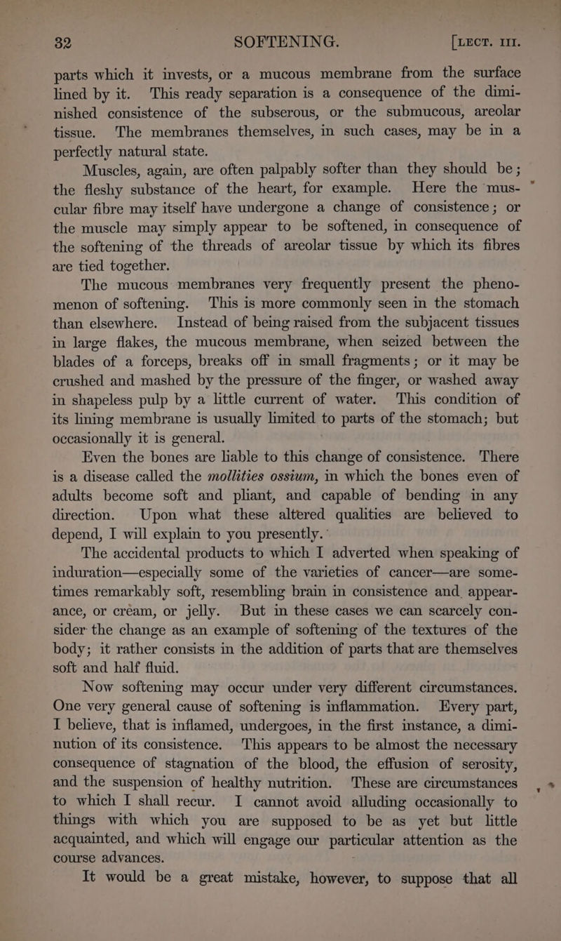 parts which it invests, or a mucous membrane from the surface lined by it. This ready separation is a consequence of the dimi- nished consistence of the subserous, or the submucous, areolar tissue. The membranes themselves, in such cases, may be mm a perfectly natural state. Muscles, again, are often palpably softer than they should be ; the fleshy substance of the heart, for example. Here the mus- cular fibre may itself have undergone a change of consistence; or the muscle may simply appear to be softened, in consequence of the softening of the threads of areolar tissue by which its fibres are tied together. The mucous membranes very frequently present the pheno- menon of softening. This is more commonly seen in the stomach than elsewhere. Instead of being raised from the subjacent tissues in large flakes, the mucous membrane, when seized between the blades of a forceps, breaks off in small fragments; or it may be crushed and mashed by the pressure of the finger, or washed away in shapeless pulp by a little current of water. This condition of its liming membrane is usually limited to parts of the stomach; but occasionally it is general. Even the bones are lable to this change of ensistennds There is a disease called the mollities osstum, in which the bones even of adults become soft and pliant, and capable of bending in any direction. Upon what these altered qualities are believed to depend, I will expla to you presently. The accidental products to which I adverted when speaking of induration—especially some of the varieties of cancer—are some- times remarkably soft, resembling brain in consistence and. appear- ance, or cream, or jelly. But in these cases we can scarcely con- sider the change as an example of softenimmg of the textures of the body; it rather consists in the addition of parts that are themselves soft and half fluid. Now softening may occur under very different circumstances. One very general cause of softening is inflammation. Every part, I believe, that is inflamed, undergoes, in the first instance, a dimi- nution of its consistence. This appears to be almost the necessary consequence of stagnation of the blood, the effusion of serosity, and the suspension of healthy nutrition. These are circumstances to which I shall recur. I cannot avoid alluding occasionally to things with which you are supposed to be as yet but little acquainted, and which will engage our Spelt attention as the course advances. It would be a great mistake, however, to suppose that all