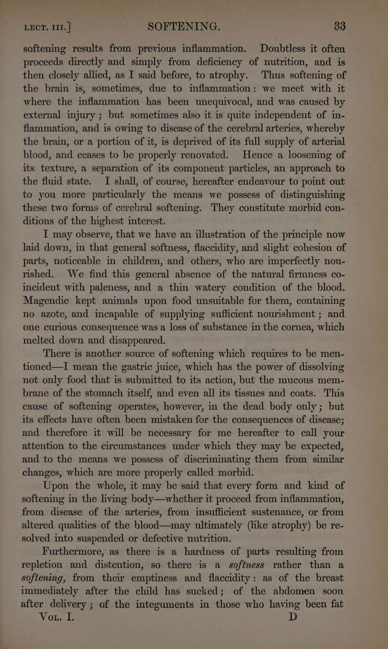 LECT. III. ] -- SOFTENING. 83. softening results from previous inflammation. Doubtless it often proceeds directly and simply from deficiency of nutrition, and is then closely allied, as I said before, to atrophy. Thus softening of the brain is, sometimes, due to inflammation: we meet with it where the inflammation has been unequivocal, and was caused by external injury ; but sometimes also it is quite independent of in- flammation, and is owing to disease of the cerebral arteries, whereby the brain, or a portion of it, is deprived of its full supply of arterial blood, and ceases to be properly renovated. Hence a loosening of its texture, a separation of its component particles, an approach to the fluid state. I shall, of course, hereafter endeavour to point out to you more particularly the means we possess of distinguishing these two forms of cerebral softenmg. They constitute morbid con- ditions of the highest interest. I may observe, that we have an illustration of the principle now laid down, in that general softness, flaccidity, and slight cohesion of parts, noticeable in children, and others, who are imperfectly nou- rished. We find this general absence of the natural firmness co- incident with paleness, and a thin watery condition of the blood. Magendie kept animals upon food unsuitable for them, contaiming no azote, and incapable of supplyimg sufficient nourishment ; and one curious consequence was a loss of substance in the cornea, which melted down and disappeared. There is another source of softenmg which requires to be men- tioned—I mean the gastric juice, which has the power of dissolving not only food that is submitted to its action, but the mucous mem- brane of the stomach itself, and even all its tissues and coats. This cause of softening operates, however, in the dead body only; but its effects have often been mistaken for the consequences of disease; and therefore it will be necessary for me hereafter to call your attention to the circumstances under which they may be expected, and to the means we possess of discriminating them from similar changes, which are more properly called morbid. Upon the whole, it may be said that every form and kind of softening in the living body—whether it proceed from inflammation, from disease of the arteries, from insufficient sustenance, or from altered qualities of the blood—may ultimately (like atrophy) be re- solved into suspended or defective nutrition. Furthermore, as there is a hardness of parts resultmg from repletion and distention, so there is a softness rather than a softening, from their emptiness and flaccidity: as of the breast immediately after the child has sucked; of the abdomen soon after delivery ; of the integuments in those who having been fat