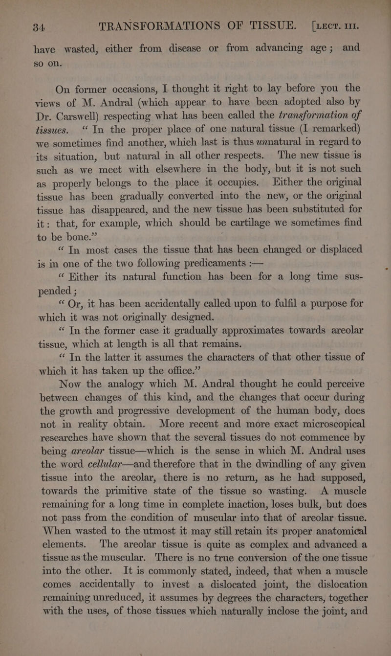 have wasted, either from disease or from advancing age; and so on. On former occasions, I thought it right to lay before you the views of M. Andral (which appear to have been adopted also by Dr. Carswell) respecting what has been called the transformation of tissues. “In the proper place of one natural tissue (I remarked) we sometimes find another, which last is thus wanatural in regard to its situation, but natural in all other respects. The new tissue is such as we meet with elsewhere in the body, but it is not such as properly belongs to the place it occupies. Hither the original tissue has been gradually converted into the new, or the original tissue has disappeared, and the new tissue has been substituted for it: that, for example, which should be cartilage we sometimes find to be bone.” | “ In most cases the tissue that has been changed or displaced is in one of the two following predicaments :-— “ Hither its natural function has been for a long time sus- pended ; “ Or, it has been accidentally called upon to fulfil a purpose for which it was not originally designed. “ In the former case it gradually approximates towards areolar tissue, which at length is all that remains. “ Tn the latter it assumes the characters of that other tissue of which it has taken up the office.” Now the analogy which M. Andral thought he could perceive between changes of this kind, and the changes that occur during the growth and progressive development of the human body, does not in reality obtam. More recent and more exact microscopical researches have shown that the several tissues do not commence by being areolar tissue—which is the sense in which M. Andral uses the word cellular—and therefore that in the dwindling of any given tissue into the areolar, there is no return, as he had supposed, towards the primitive state of the tissue so wasting. A muscle remaining for a long time in complete imaction, loses bulk, but does not pass from the condition of muscular into that of areolar tissue. When wasted to the utmost it may still retam its proper anatomical elements. The areolar tissue is quite as complex and advanced a tissue as the muscular. There is no true conversion of the one tissue into the other. It is commonly stated, indeed, that when a muscle comes accidentally to mvest a dislocated jomt, the dislocation remaining unreduced, it assumes by degrees the characters, together with the uses, of those tissues which naturally inclose the joint, and