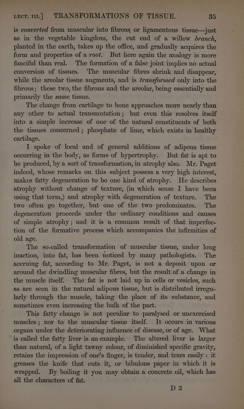 is converted from muscular into fibrous or ligamentous tissue—just as in the vegetable kingdom, the cut end of a willow branch, planted in the earth, takes up the office, and gradually acquires the form and properties of a root. But here again the analogy is more fanciful than real. The formation of a false jomt implies no actual conversion of tissues. The muscular fibres shrink and disappear, while the areolar tissue augments, and is transformed only into the fibrous; these two, the fibrous and the areolar, being essentially and primarily the same tissue. The change from cartilage to bone approaches more nearly than any other to actual transmutation; but even this resolves itself into a simple increase of one of the natural constituents of both the tissues concerned ; phosphate of lime, which ‘exists in healthy cartilage. I spoke of local and of general additions of adipous tissue occurring in the body, as forms of hypertrophy. But fat is apt to be produced, by a sort of transformation, in atrophy also. Mr. Paget indeed, whose remarks on this subject possess a very high interest, makes fatty degeneration to be one kind of atrophy. He describes atrophy without change of texture, (m which sense I have been using that term,) and atrophy with degeneration of texture. The two often go together, but one of the two predominates. The degeneration proceeds under the ordinary conditions and causes of simple atrophy; and it is a common result of that imperfec- tion of the formative process which accompanies the infirmities of old age. | The so-called transformation of muscular tissue, under long inaction, into fat, has been noticed by many pathologists. The accruing fat, according to Mr. Paget, is not a deposit upon or around the dwidling muscular fibres, but the result of a change in the muscle itself. The fat is not laid up im cells or vesicles, such as are seen in the natural adipous tissue, but is distributed irregu- larly through the muscle, taking the place of its substance, and sometimes even increasing the bulk of the part. This fatty change is not peculiar to paralysed or unexercised muscles ; nor to the muscular tissue itself. It occurs in various organs under the deteriorating influence of disease, or of age. What is called the fatty liver is anexample. The altered liver is larger than natural, of a light tawny colour, of diminished specific gravity, retams the impression of one’s finger, is tender, and tears easily : it greases the knife that cuts it, or bibulous paper in which it is wrapped. By boiling it you may obtain a concrete oul, which has all the characters of fat. D 2