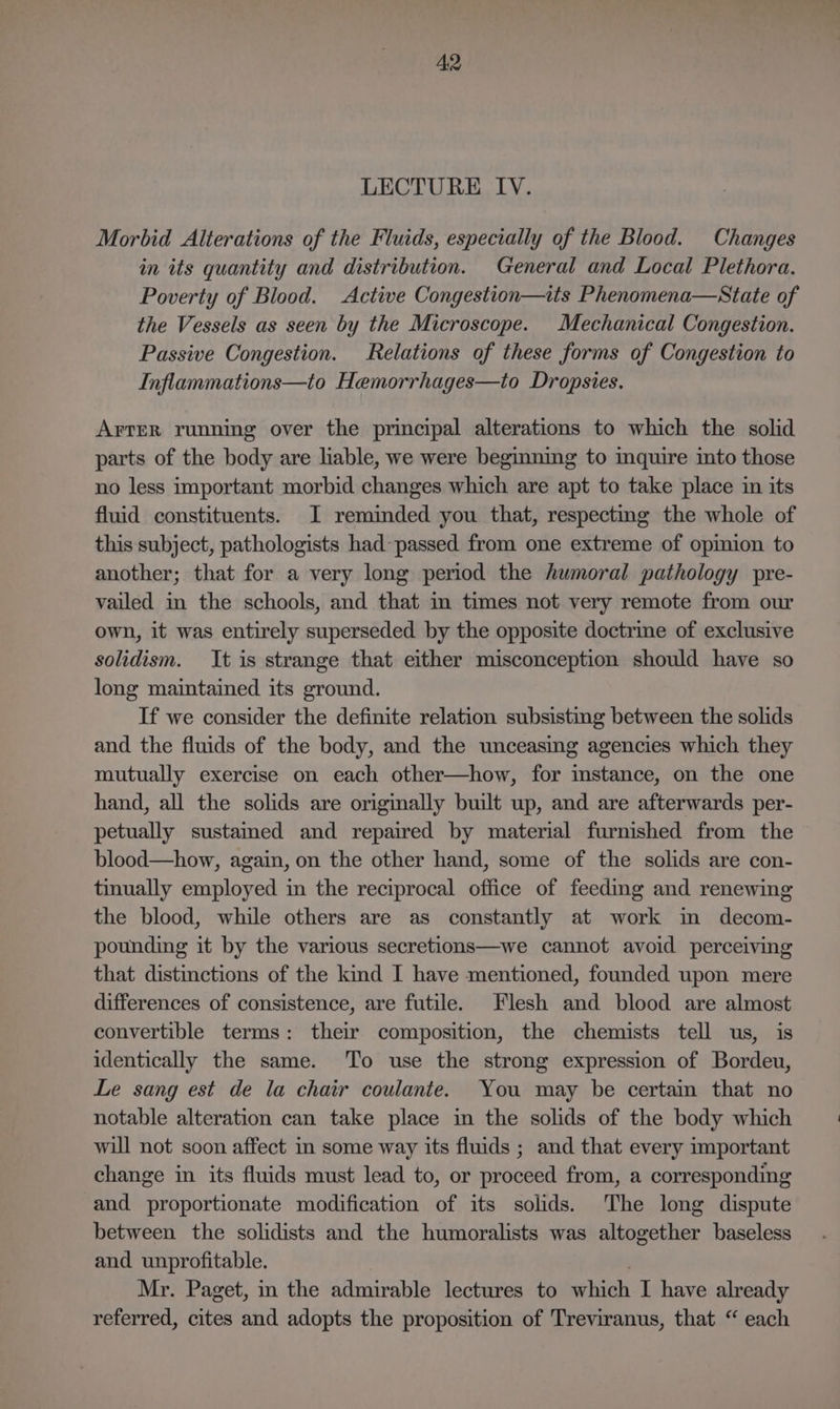 LECTURE IV. Morbid Alterations of the Fluids, especially of the Blood. Changes in its quantity and distribution. General and Local Plethora. Poverty of Blood. Active Congestion—its Phenomena—State of the Vessels as seen by the Microscope. Mechanical Congestion. Passive Congestion. Relations of these forms of Congestion to Inflammations—to Hemorrhages—to Dropsies. Arter running over the principal alterations to which the solid parts of the body are lable, we were beginning to inquire into those no less important morbid changes which are apt to take place in its fluid constituents. I reminded you that, respecting the whole of this subject, pathologists had passed from one extreme of opmion to another; that for a very long period the humoral pathology pre- vailed in the schools, and that m times not very remote from our own, it was entirely superseded by the opposite doctrine of exclusive solidism. It is strange that either misconception should have so long maintained its ground. If we consider the definite relation subsisting between the solids and the fluids of the body, and the unceasing agencies which they mutually exercise on each other—how, for instance, on the one hand, all the solids are originally built up, and are afterwards per- petually sustamed and repaired by material furnished from the blood—how, again, on the other hand, some of the solids are con- tinually employed in the reciprocal office of feeding and renewing the blood, while others are as constantly at work im decom- pounding it by the various secretions—we cannot avoid perceiving that distmctions of the kind I have mentioned, founded upon mere differences of consistence, are futile. Flesh and blood are almost convertible terms: their composition, the chemists tell us, is identically the same. To use the strong expression of Bordeu, Le sang est de la chair coulante. You may be certain that no notable alteration can take place in the solids of the body which will not soon affect in some way its fluids ; and that every important change in its fluids must lead to, or proceed from, a corresponding and proportionate modification of its solids. The long dispute between the solidists and the humoralists was altogether baseless and unprofitable. Mr. Paget, in the admirable lectures to which I have already referred, cites and adopts the proposition of Treviranus, that “ each