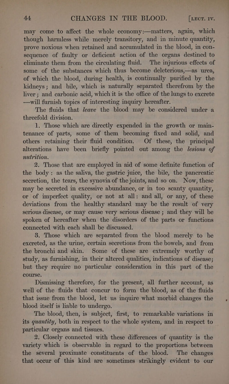 may come to affect the whole economy:—matters, again, which though harmless while merely transitory, and in minute quantity, prove noxious when retained and accumulated in the blood, in con- sequence of faulty or deficient action of the organs destined to eliminate them from the circulating fluid. The injurious effects of some of the substances which thus become deleterious,—as urea, of which the blood, during health, is continually purified by the kidneys; and bile, which is naturally separated therefrom by the liver ; and carbonic acid, which it is the office of the lungs to excrete —will furnish topics of interesting inquiry hereafter. | The fluids that leave the blood may be considered under a threefold division. 1. Those which are directly expended in the growth or main- tenance of parts, some of them becoming fixed and solid, and others retaining their fluid condition. Of these, the principal alterations have been briefly pomted out among the lesions of nutrition. 2. Those that are employed in aid of some definite function of the body: as the saliva, the gastric juice, the bile, the pancreatic secretion, the tears, the synovia of the joints, and so on. Now, these may be secreted in excessive abundance, or in too scanty quantity, or of imperfect quality, or not at all: and all, or any, of these deviations from the healthy standard may be the result of very serious disease, or may cause very serious disease ; and they will be spoken of hereafter when the disorders of the parts or functions connected with each shall be discussed. 3. Those which are separated from the blood merely to be excreted, as the urine, certain secretions from the bowels, and from the bronchi and skin. Some of these are extremely worthy of study, as furnishing, in their altered qualities, indications of disease; but they require no particular consideration in this part of the course. Dismissing therefore, for the present, all further account, as well of the fluids that concur to form the blood, as of the fluids that issue from the blood, let us mquire what morbid changes the blood itself is liable to undergo. The blood, then, is subject, first, to remarkable variations in its quantity, both m respect to the whole system, and in respect to particular organs and tissues. 2. Closely connected with these differences of quantity is the variety which is observable in regard to the proportions between the several proximate constituents of the blood. ‘The changes that occur of this kind are sometimes strikingly evident to our