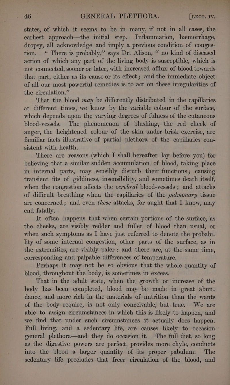 states, of which it seems to be in many, if not im all cases, the earliest approach—the initial step. Inflammation, hemorrhage, dropsy, all acknowledge and imply a previous condition of conges- tion. “ There is probably,” says Dr. Alison, “ no kind of diseased action of which any part of the living body is susceptible, which is not connected, sooner or later, with increased afflux of blood towards that part, either as its cause or its effect; and the immediate object of all our most powerful remedies is to act on these irregularities of the circulation.” That the blood may be differently distributed in the capillaries at different times, we know by the variable colour of the surface, which depends upon the varymg degrees of fulness of the cutaneous blood-vessels. The phenomenon of blushing, the red cheek of anger, the heightened colour of the skin under brisk exercise, are familiar facts illustrative of partial plethora of the capillaries con- sistent with health. There are reasons (which I shall hereafter lay before you) for believing that a similar sudden accumulation of blood, taking place in internal parts, may sensibly disturb their functions; causing transient fits of giddiness, insensibility, and sometimes death itself, when the congestion affects the cerebral blood-vessels ; and attacks of difficult breathing when the capillaries of the pulmonary tissue are concerned ; and even these attacks, for aught that I know, may end fatally. It often happens that when certain portions of the surface, as the cheeks, are visibly redder and fuller of blood than usual, or when such symptoms as I have just referred to denote the probabi- lity of some imternal congestion, other parts of the surface, as in the extremities, are visibly paler: and there are, at the same time, corresponding and palpable differences of temperature. Perhaps it may not be so obvious that the whole quantity of blood, throughout the body, is sometimes in excess. That in the adult state, when the growth or imcrease of the body has been completed, blood may be made in great abun- dance, and more rich in the materials of nutrition than the wants of the body require, is not only conceivable, but true. We are able to assign circumstances in which this is likely to happen, and we find that under such circumstances it actually does happen. Full livmg, and a sedentary life, are causes likely to occasion general plethora—and they do occasion it. The full diet, so long as the digestive powers are perfect, provides more chyle, conducts into the blood a larger quantity of its proper pabulum. The sedentary life precludes that freer circulation of the blood, and