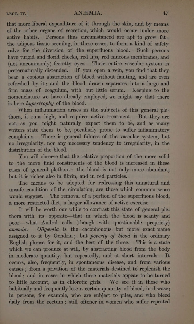 Lect. 1v.] ANAEMIA. AY that more liberal expenditure of it through the skin, and by means of the other organs of secretion, which would occur under more active habits. Persons thus circumstanced are apt to grow fat; the adipous tissue seeming, in these cases, to form a kind of safety valve for the diversion of the superfluous blood. Such persons have turgid and florid cheeks, red lips, red mucous membranes, and (not uncommonly) ferretty eyes. Their entire vascular system is preternaturally distended. If you open a vein, you find that they bear a copious abstraction of blood without famtimg, and are even refreshed by it; and the blood drawn separates into a large and firm mass of coagulum, with but little serum. Keeping to the nomenclature we have already employed, we might say that there is here hypertrophy of the blood. When inflammation arises in the subjects of this general ple- thora, it runs high, and requires active treatment. But they are not, as you might naturally expect them to be, and as many writers state them to be, peculiarly prone to suffer inflammatory complaints. There is general fulness of the vascular system, but no irregularity, nor any necessary tendency to irregularity, in the distribution of the blood. You will observe that the relative proportion of the more solid to the more fluid constituents of the blood is creased in these cases of general plethora: the blood is not only more abundant, but it is richer also in fibrin, and im red particles. The means to be adopted for redressing this unnatural and unsafe condition of the circulation, are those which common sense would suggest. The removal of a portion of the superfluous blood, a more restricted diet, a larger allowance of active exercise. It will be worth our while to contrast this state of general ple- thora with its opposite—that m which the blood is scanty and poor—what Andral calls (though with questionable propriety) anemia. Oligemia is the cacophonous but more exact name assigned to it by Gendrin; but poverty of blood is the ordmary English phrase for it, and the best of the three. This is a state which we can produce at will, by abstracting blood from the body in moderate quantity, but repeatedly, and at short intervals. It occurs, also, frequently, in spontaneous disease, and from various causes ; from a privation of the materials destined to replenish the blood ; and in cases in which these materials appear to be turned to little account, as in chlorotic girls. We see it in those who habitually and frequently lose a certain quantity of blood, m diséase; in persons, for example, who are subject to piles, and who bleed daily from the rectum; still oftener in women who suffer repeated