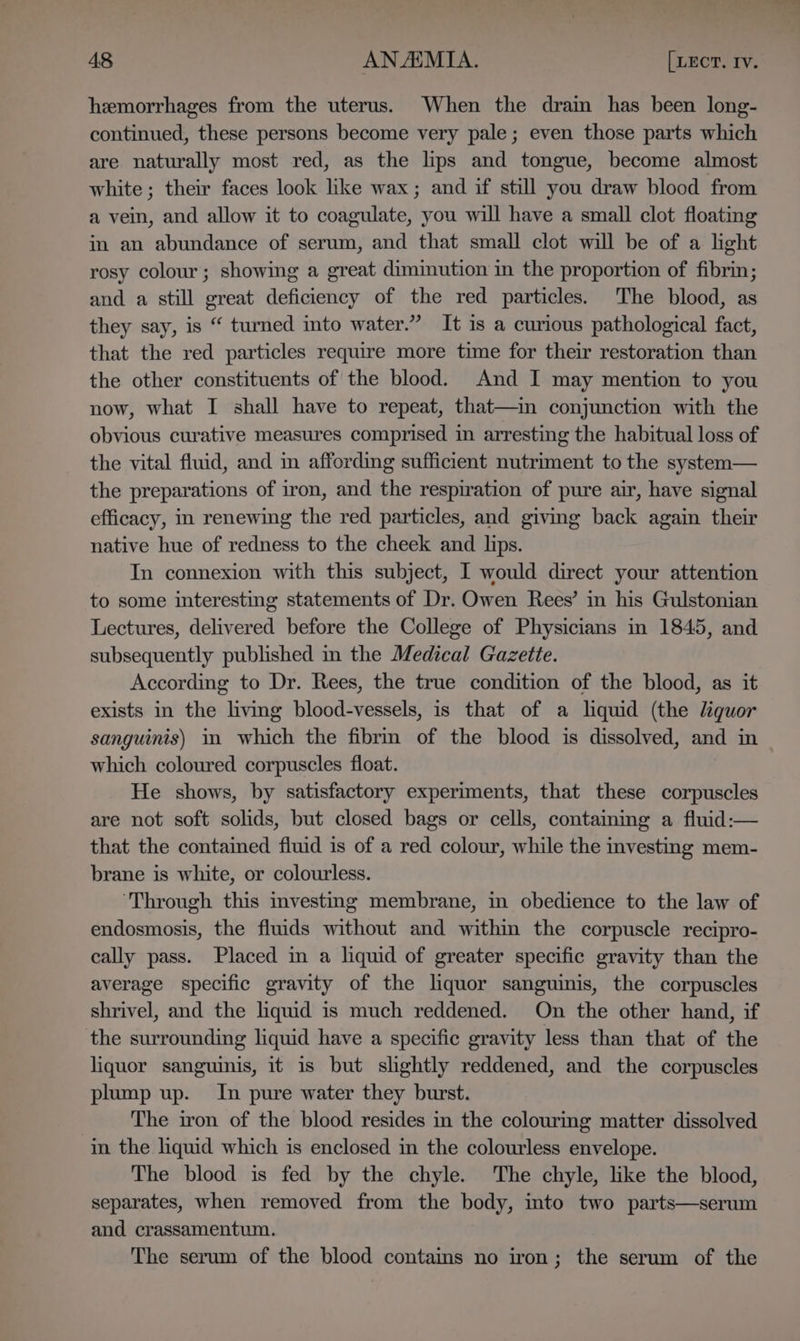 hemorrhages from the uterus. When the drain has been long- continued, these persons become very pale; even those parts which are naturally most red, as the lips and tongue, become almost white; their faces look like wax; and if still you draw blood from a vein, and allow it to coagulate, you will have a small clot floating in an abundance of serum, and that small clot will be of a light rosy colour; showing a great diminution in the proportion of fibrin; and a still great deficiency of the red particles. The blood, as they say, is “ turned into water.” It is a curious pathological fact, that the red particles require more time for their restoration than the other constituents of the blood. And I may mention to you now, what I shall have to repeat, that—in conjunction with the obvious curative measures comprised in arresting the habitual loss of the vital fluid, and in affording sufficient nutriment to the system— the preparations of iron, and the respiration of pure air, have signal efficacy, in renewing the red particles, and giving back again their native hue of redness to the cheek and lips. In connexion with this subject, I would direct your attention to some interesting statements of Dr. Owen Rees’ in his Gulstonian Lectures, delivered before the College of Physicians in 1845, and subsequently published in the Medical Gazette. According to Dr. Rees, the true condition of the blood, as it exists in the living blood-vessels, is that of a liquid (the liquor sanguinis) in which the fibrm of the blood is dissolved, and in which coloured corpuscles float. He shows, by satisfactory experiments, that these corpuscles are not soft solids, but closed bags or cells, containing a fluid:— that the contained fluid is of a red colour, while the investing mem- brane is white, or colourless. ‘Through this investmg membrane, in obedience to the law of endosmosis, the fluids without and within the corpuscle recipro- cally pass. Placed in a liquid of greater specific gravity than the average specific gravity of the liquor sanguinis, the corpuscles shrivel, and the liquid is much reddened. On the other hand, if the surrounding liquid have a specific gravity less than that of the liquor sanguinis, it 1s but shghtly reddened, and the corpuscles plump up. In pure water they burst. The iron of the blood resides in the colourmg matter dissolved in the liquid which is enclosed in the colourless envelope. The blood is fed by the chyle. The chyle, like the blood, separates, when removed from the body, mto two parts—serum and crassamentum. The serum of the blood contains no iron; the serum of the