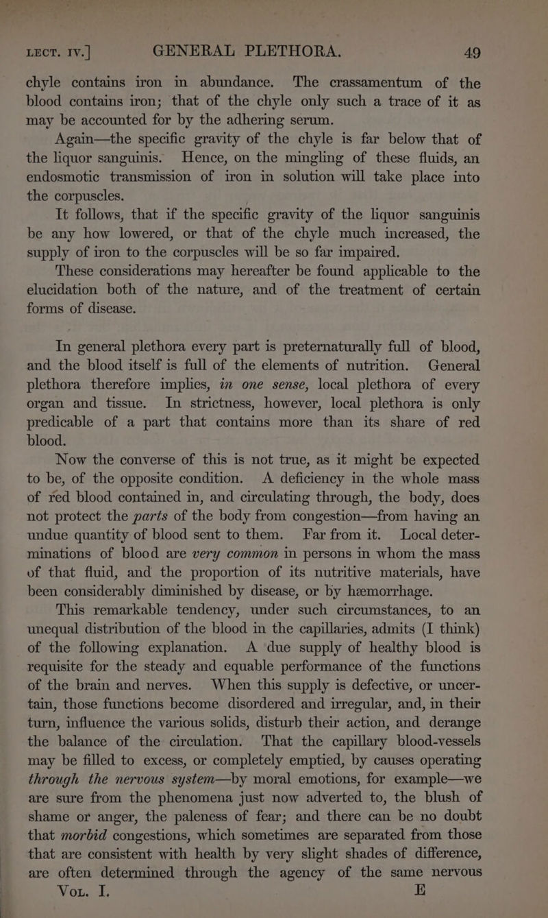 chyle contains iron in abundance. The crassamentum of the blood contains iron; that of the chyle only such a trace of it as may be accounted for by the adhering serum. Again—the specific gravity of the chyle is far below that of the liquor sanguinis. Hence, on the mingling of these fluids, an endosmotic transmission of iron in solution will take place into the corpuscles. | It follows, that if the specific gravity of the liquor sanguinis be any how lowered, or that of the chyle much increased, the supply of iron to the corpuscles will be so far impaired. These considerations may hereafter be found applicable to the elucidation both of the nature, and of the treatment of certain forms of disease. In general plethora every part is preternaturally full of blood, and the blood itself is full of the elements of nutrition. General plethora therefore implies, 7 one sense, local plethora of every organ and tissue. In strictness, however, local plethora is only predicable of a part that contams more than its share of red blood. Now the converse of this is not true, as it might be expected to be, of the opposite condition. &lt;A deficiency in the whole mass of red blood contained in, and circulating through, the body, does not protect the parts of the body from congestion—from having an undue quantity of blood sent to them. Far from it. Local deter- minations of blood are very common in persons in whom the mass of that fluid, and the proportion of its nutritive materials, have been considerably diminished by disease, or by heemorrhage. This remarkable tendency, under such circumstances, to an unequal distribution of the blood m the capillaries, admits (I think) of the following explanation. A due supply of healthy blood is requisite for the steady and equable performance of the functions of the brain and nerves. When this supply is defective, or uncer- tain, those functions become disordered and irregular, and, in their turn, influence the various solids, disturb their action, and derange the balance of the circulation. That the capillary blood-vessels may be filled to excess, or completely emptied, by causes operating through the nervous system—by moral emotions, for example—we are sure from the phenomena just now adverted to, the blush of shame or anger, the paleness of fear; and there can be no doubt that morbid congestions, which sometimes are separated from those that are consistent with health by very slight shades of difference, are often determined through the agency of the same nervous Vou. I. 1D