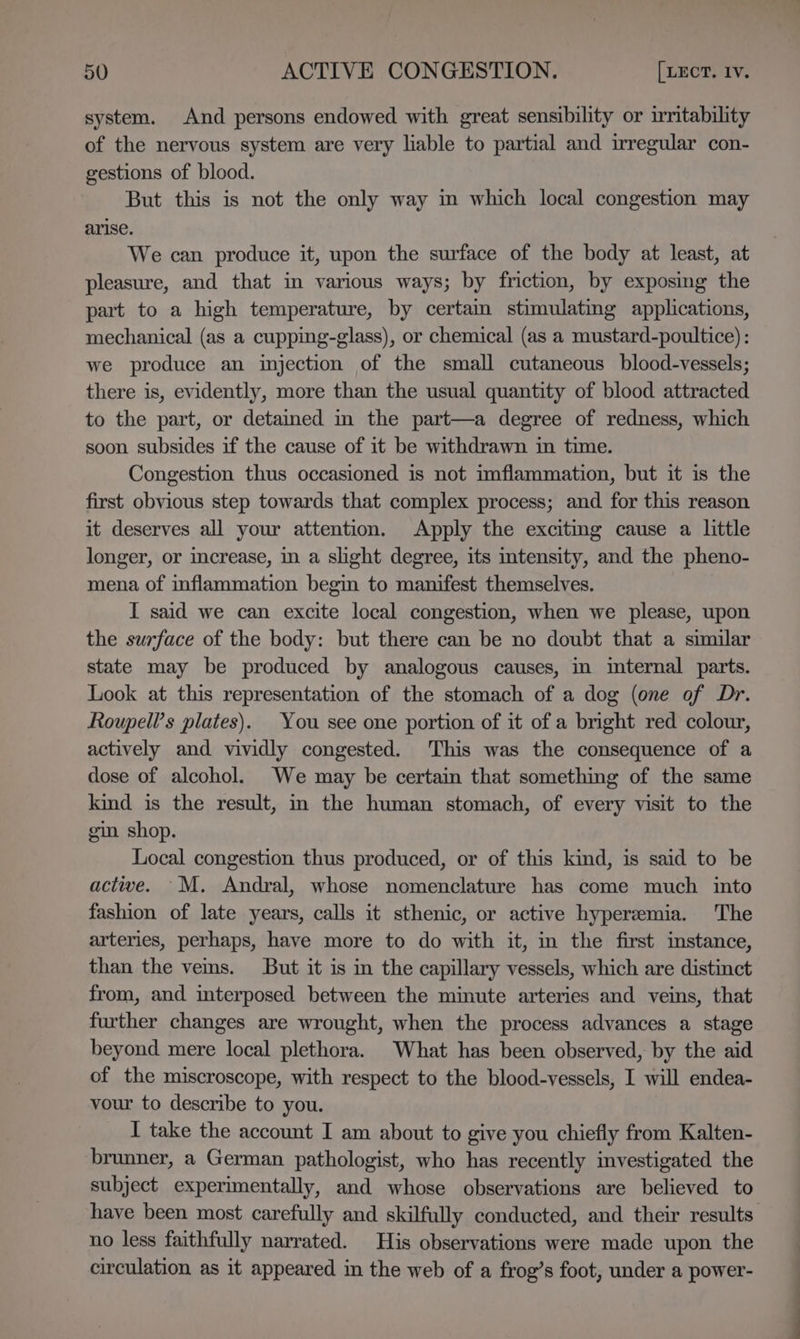 system. And persons endowed with great sensibility or irritability of the nervous system are very liable to partial and irregular con- gestions of blood. But this is not the only way in which local congestion may arise. We can produce it, upon the surface of the body at least, at pleasure, and that in various ways; by friction, by exposing the part to a high temperature, by certain stimulating applications, mechanical (as a cupping-glass), or chemical (as a mustard-poultice) : we produce an injection of the small cutaneous blood-vessels; there is, evidently, more than the usual quantity of blood attracted to the part, or detained in the part—a degree of redness, which soon subsides if the cause of it be withdrawn in time. Congestion thus occasioned is not imflammation, but it is the first obvious step towards that complex process; and for this reason it deserves all your attention. Apply the excitmg cause a little longer, or increase, in a slight degree, its intensity, and the pheno- mena of inflammation begin to manifest themselves. I said we can excite local congestion, when we please, upon the surface of the body: but there can be no doubt that a similar state may be produced by analogous causes, in imternal parts. Look at this representation of the stomach of a dog (one of Dr. Roupell’s plates). You see one portion of it of a bright red colour, actively and vividly congested. This was the consequence of a dose of alcohol. We may be certain that something of the same kind is the result, in the human stomach, of every visit to the gin shop. Local congestion thus produced, or of this kind, is said to be active. M. Andral, whose nomenclature has come much into fashion of late years, calls it sthenic, or active hyperemia. The arteries, perhaps, have more to do with it, in the first imstance, than the vems. But it is in the capillary vessels, which are distinct from, and interposed between the minute arteries and veins, that further changes are wrought, when the process advances a stage beyond mere local plethora. What has been observed, by the aid of the miscroscope, with respect to the blood-vessels, I will endea- vour to describe to you. I take the account I am about to give you chiefly from Kalten- brunner, a German pathologist, who has recently investigated the subject experimentally, and whose observations are believed to have been most carefully and skilfully conducted, and their results no less faithfully narrated. His observations were made upon the circulation as it appeared in the web of a frog’s foot, under a power-